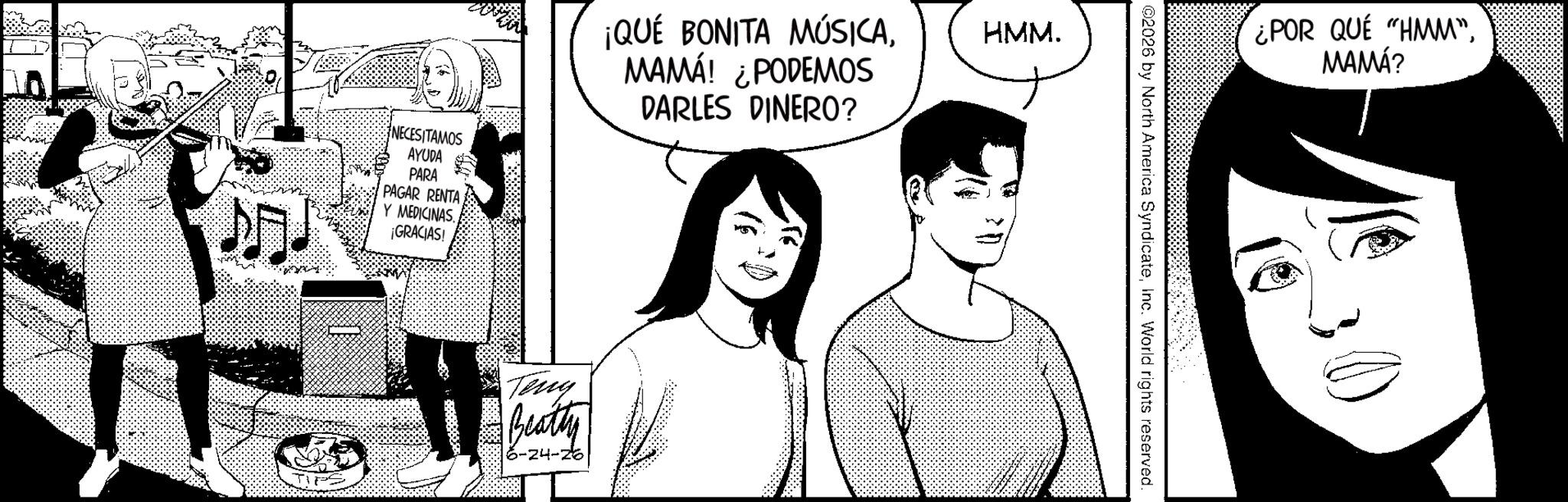 Animated cartoon OCR: NECESITAMOS AYUDA PARA PAGAR RENTA Y MEDICINAS. ¡GRACIAS! ¡QUÉ BONITA MÚSICAMAMÁ! ¿PODEMOS DARLES DINERO? HMM. Teny Beatty 6-24-26 ¿POR QUE "HMM"MAMÁ? @2026 by North America SyndicateInc. World rights reserved. NECESITAMOS AYUDA PARA PAGAR RENTA Y MEDICINAS . ¡ GRACIAS ! ¡ QUÉ BONITA MÚSICAMAMÁ ! ¿ PODEMOS DARLES DINERO ? HMM . Teny Beatty 6-24-26 ¿ POR QUE " HMM "MAMÁ ? @ 2026 by North America SyndicateInc. World rights reserved .