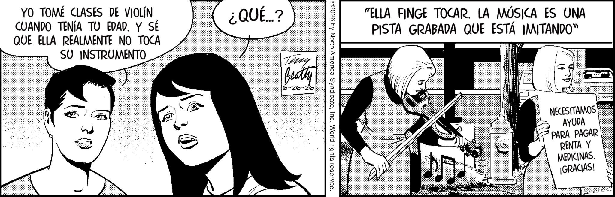 Animated cartoon OCR: YO TOMÉ CLASES DE VIOLÍN CUANDO TENÍA TU EDAD. Y SÉ QUE ELLA REALMENTE NO TOCA SU INSTRUMENTO ¿QUÉ...? Tony Beatty 6-26-26 "ELLA FINGE TOCAR. LA MÚSICA ES UNA PISTA GRABADA QUE ESTÁ IMITANDO" ©2026 by North America SyndicateInc. World rights reserved. NECESITAMOS AYUDA PARA PAGAR RENTA Y MEDICINAS. ¡GRACIAS! YO TOMÉ CLASES DE VIOLÍN CUANDO TENÍA TU EDAD . Y SÉ QUE ELLA REALMENTE NO TOCA SU INSTRUMENTO ¿ QUÉ ... ? Tony Beatty 6-26-26 " ELLA FINGE TOCAR . LA MÚSICA ES UNA PISTA GRABADA QUE ESTÁ IMITANDO " © 2026 by North America SyndicateInc. World rights reserved . NECESITAMOS AYUDA PARA PAGAR RENTA Y MEDICINAS . ¡ GRACIAS !