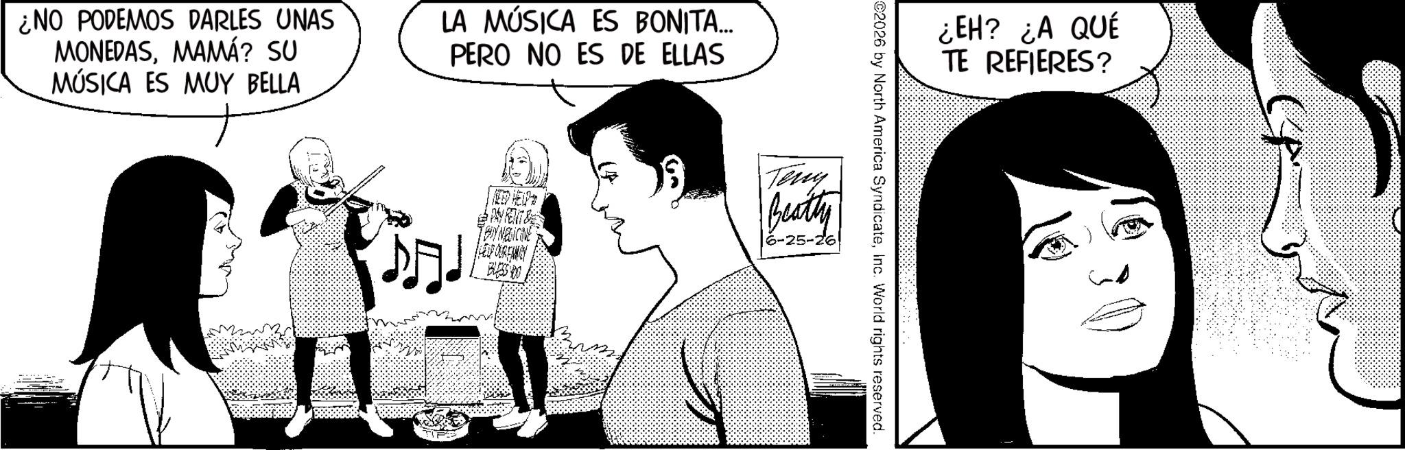 Publication OCR: ¿NO PODEMOS DARLES UNAS MONEDASMAMÁ? SU MÚSICA ES MUY BELLA LA MÚSICA ES BONITA... PERO NO ES DE ELLAS ¿EH? ¿A QUÉ TE REFIERES? ©2026 by North America SyndicateInc. World rights reserved. ? PAY RENT & TRY NEDICINE HELP OUREMEY Teny Beatty 6-25-26 BLESS YO ¿ NO PODEMOS DARLES UNAS MONEDASMAMÁ ? SU MÚSICA ES MUY BELLA LA MÚSICA ES BONITA ... PERO NO ES DE ELLAS ¿ EH ? ¿ A QUÉ TE REFIERES ? © 2026 by North America SyndicateInc. World rights reserved . ? PAY RENT & TRY NEDICINE HELP OUREMEY Teny Beatty 6-25-26 BLESS YO