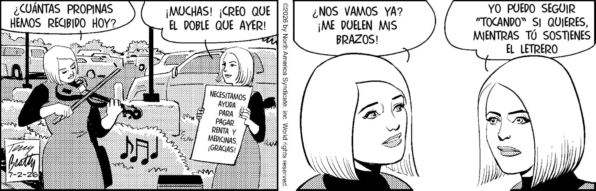 Publication OCR: ¿CUÁNTAS PROPINAS HEMOS RECIBIDO HOY? ¡MUCHAS! ¡CREO QUE EL DOBLE QUE AYER! ¿NOS VAMOS YA? ¡ME DUELEN MIS BRAZOS! YO PUEDO SEGUIR "TOCANDO" SI QUIERESMIENTRAS TÚ SOSTIENES EL LETRERO ©2026 by North America SyndicateInc. World rights reserved. Teny Beatty 7-2-26 ? NECESITAMOS AYUDA PARA PAGAR RENTA Y MEDICINAS. ¡GRACIAS! ¿ CUÁNTAS PROPINAS HEMOS RECIBIDO HOY ? ¡ MUCHAS ! ¡ CREO QUE EL DOBLE QUE AYER ! ¿ NOS VAMOS YA ? ¡ ME DUELEN MIS BRAZOS ! YO PUEDO SEGUIR " TOCANDO " SI QUIERESMIENTRAS TÚ SOSTIENES EL LETRERO © 2026 by North America SyndicateInc. World rights reserved . Teny Beatty 7-2-26 ? NECESITAMOS AYUDA PARA PAGAR RENTA Y MEDICINAS . ¡ GRACIAS !