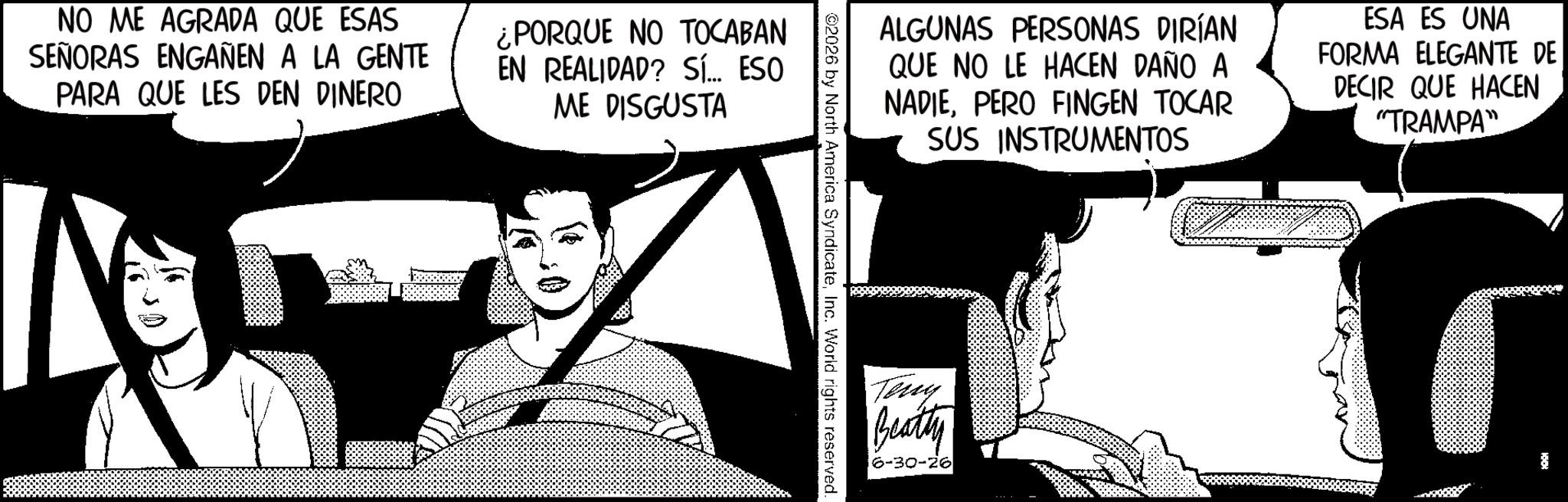 Animated cartoon OCR: NO ME AGRADA QUE ESAS SEÑORAS ENGAÑEN A LA GENTE PARA QUE LES DEN DINERO ¿PORQUE NO TOCABAN EN REALIDAD? Sí... ESO ME DISGUSTA N ALGUNAS PERSONAS DIRÍAN QUE NO LE HACEN DAÑO A NADIEPERO FINGEN TOCAR SUS INSTRUMENTOS ESA ES UNA FORMA ELEGANTE DE DECIR QUE HACEN "TRAMPA" ©2026 by North America SyndicateInc. World rights reserved. Teny Beatty 6-30-26 NO ME AGRADA QUE ESAS SEÑORAS ENGAÑEN A LA GENTE PARA QUE LES DEN DINERO ¿ PORQUE NO TOCABAN EN REALIDAD ? Sí ... ESO ME DISGUSTA N ALGUNAS PERSONAS DIRÍAN QUE NO LE HACEN DAÑO A NADIEPERO FINGEN TOCAR SUS INSTRUMENTOS ESA ES UNA FORMA ELEGANTE DE DECIR QUE HACEN " TRAMPA " © 2026 by North America SyndicateInc. World rights reserved . Teny Beatty 6-30-26