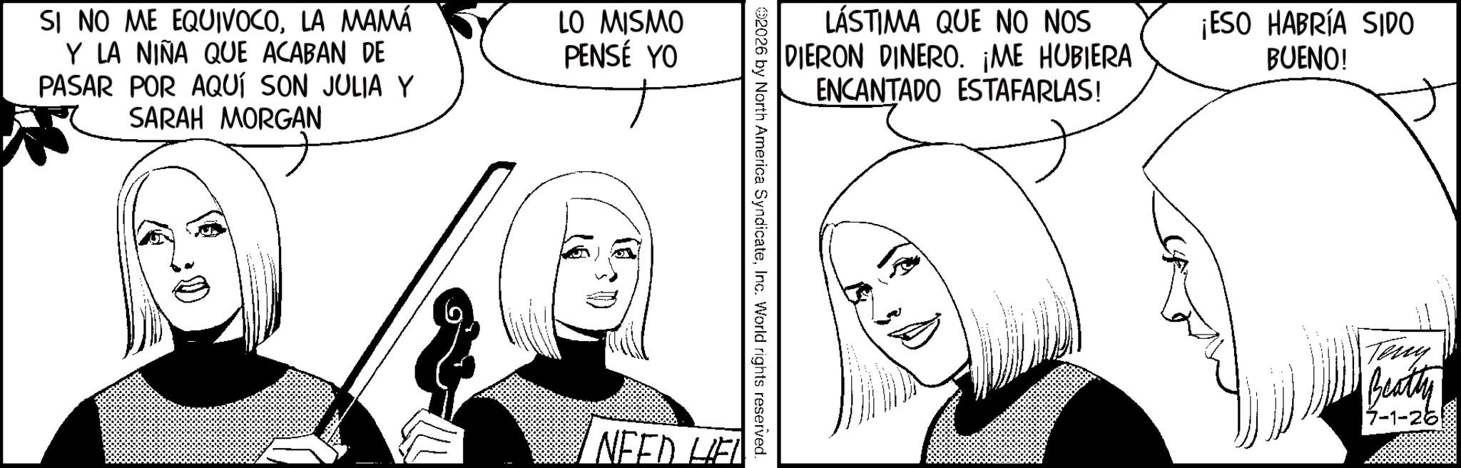 Line art OCR: SI NO ME EQUIVOCOLA MAMÁ Y LA NIÑA QUE ACABAN DE PASAR POR AQUÍ SON JULIA Y SARAH MORGAN LO MISMO PENSÉ YO LÁSTIMA QUE NO NOS DIERON DINERO. ¡ME HUBIERA ENCANTADO ESTAFARLAS! ¡ESO HABRÍA SIDO BUENO! 2026 by North America SyndicateInc. World rights reserved. NEED LIEL Teny Beatty 7-1-26 SI NO ME EQUIVOCOLA MAMÁ Y LA NIÑA QUE ACABAN DE PASAR POR AQUÍ SON JULIA Y SARAH MORGAN LO MISMO PENSÉ YO LÁSTIMA QUE NO NOS DIERON DINERO . ¡ ME HUBIERA ENCANTADO ESTAFARLAS ! ¡ ESO HABRÍA SIDO BUENO ! 2026 by North America SyndicateInc. World rights reserved . NEED LIEL Teny Beatty 7-1-26