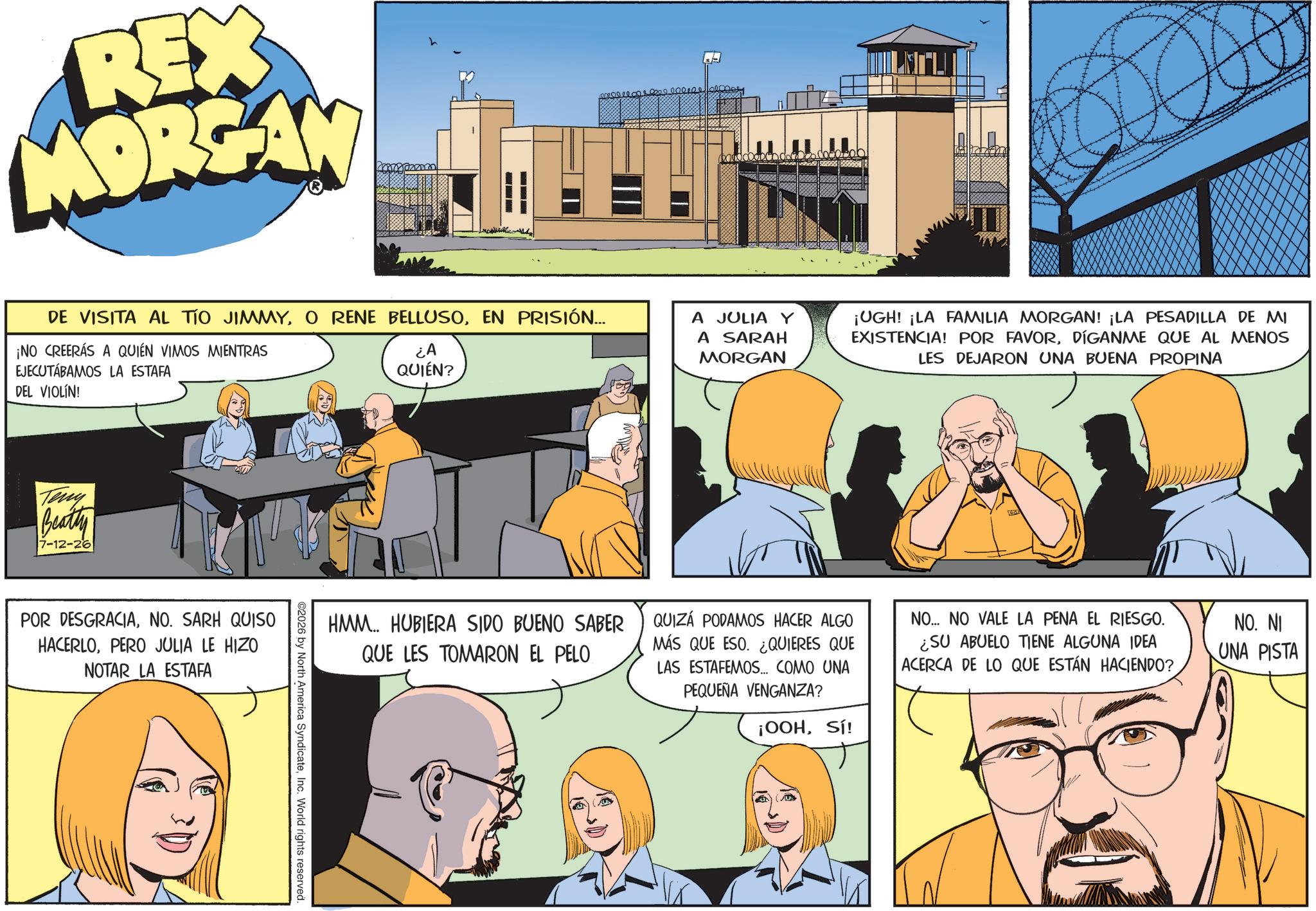 Publication OCR: REX MORGAN 000100 DE VISITA AL TIO JIMMYEN PRISIÓN... ¡NO CREERÁS A QUIÉN VIMOS MIENTRAS EJECUTÁBAMOS LA ESTAFA DEL VIOLÍN! ¿A QUIÉN? A JULIA Y A SARAH MORGAN ¡UGH! ¡LA FAMILIA MORGAN! ¡LA PESADILLA DE MI EXISTENCIA! POR FAVORDÍGANME QUE AL MENOS LES DEJARON UNA BUENA PROPINA Teny Beatty 7-12-26 POR DESGRACIANO. SARH QUISO HACERLOPERO JULIA LE HIZO NOTAR LA ESTAFA HMM.. HUBIERA SIDO BUENO SABER QUE LES TOMARON EL PELO QUIZÁ PODAMOS HACER ALGO MÁS QUE ESO. ¿QUIERES QUE LAS ESTAFEMOS... COMO UNA PEQUEÑA VENGANZA? ¡OOHSí! NO... NO VALE LA PENA EL RIESGO. ¿SU ABUELO TIENE ALGUNA IDEA ACERCA DE LO QUE ESTÁN HACIENDO? NO. NI UNA PISTA 2026 by North America SyndicateInc. World rights reserved. REX MORGAN 000100 DE VISITA AL TIO JIMMYO RENE BELLUSOEN PRISIÓN ... ¡ NO CREERÁS A QUIÉN VIMOS MIENTRAS EJECUTÁBAMOS LA ESTAFA DEL VIOLÍN ! ¿ A QUIÉN ? A JULIA Y A SARAH MORGAN ¡ UGH ! ¡ LA FAMILIA MORGAN ! ¡ LA PESADILLA DE MI EXISTENCIA ! POR FAVORDÍGANME QUE AL MENOS LES DEJARON UNA BUENA PROPINA Teny Beatty 7-12-26 POR DESGRACIANO . SARH QUISO HACERLOPERO JULIA LE HIZO NOTAR LA ESTAFA HMM .. HUBIERA SIDO BUENO SABER QUE LES TOMARON EL PELO QUIZÁ PODAMOS HACER ALGO MÁS QUE ESO . ¿ QUIERES QUE LAS ESTAFEMOS ... COMO UNA PEQUEÑA VENGANZA ? ¡ OOHSí ! NO ... NO VALE LA PENA EL RIESGO . ¿ SU ABUELO TIENE ALGUNA IDEA ACERCA DE LO QUE ESTÁN HACIENDO ? NO . NI UNA PISTA 2026 by North America SyndicateInc. World rights reserved .