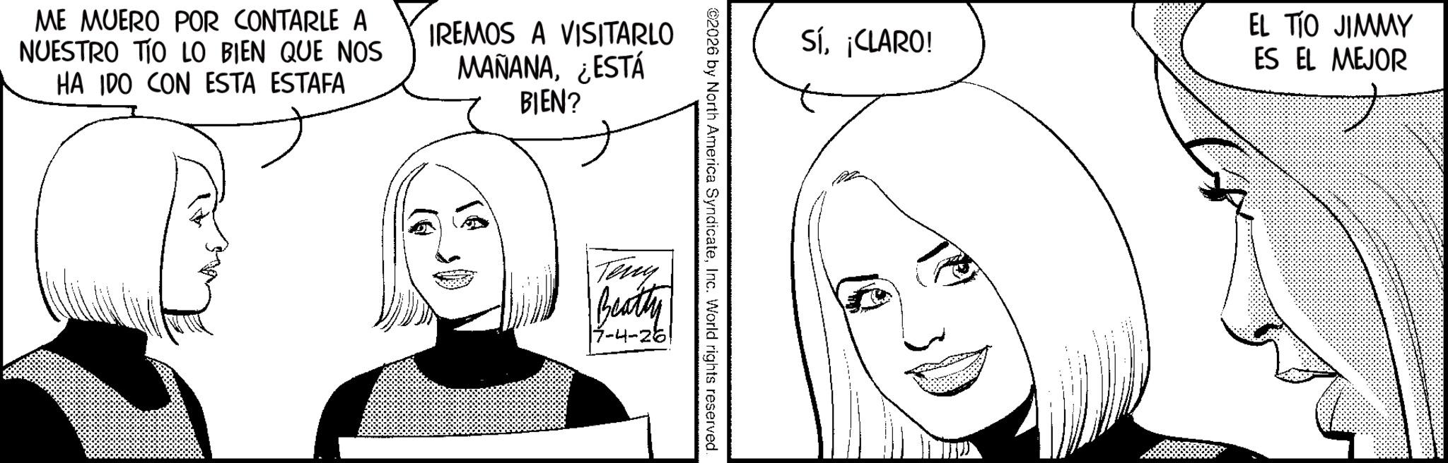 Fictional character OCR: ME MUERO POR CONTARLE A NUESTRO TO LO BIEN QUE NOS HA IDO CON ESTA ESTAFA IREMOS A VISITARLO MAÑANA¿ESTÁ BIEN? Sí¡CLARO! ©2026 by North America SyndicateInc. World rights reserved. Teny Beatty |7-4-26 EL TIO JIMMY ES EL MEJOR ME MUERO POR CONTARLE A NUESTRO TO LO BIEN QUE NOS HA IDO CON ESTA ESTAFA IREMOS A VISITARLO MAÑANA¿ ESTÁ BIEN ? Sí¡ CLARO ! © 2026 by North America SyndicateInc. World rights reserved . Teny Beatty | 7-4-26 EL TIO JIMMY ES EL MEJOR