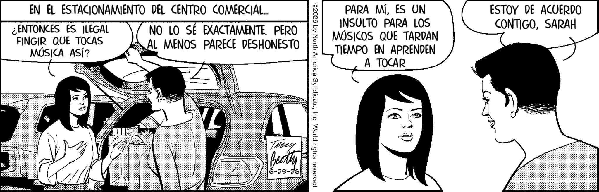 Comics OCR: EN EL ESTACIONAMIENTO DEL CENTRO COMERCIAL... ¿ENTONCES ES ILEGAL FINGIR QUE TOCAS MÚSICA ASÍ? NO LO SÉ EXACTAMENTE. PERO AL MENOS PARECE DESHONESTO PARA MÍES UN INSULTO PARA LOS MÚSICOS QUE TARDAN TIEMPO EN APRENDEN A TOCAR ESTOY DE ACUERDO CONTIGOSARAH ©2026 by North America SyndicateInc. World rights reserved. Teng Beatty -29- EN EL ESTACIONAMIENTO DEL CENTRO COMERCIAL ... ¿ ENTONCES ES ILEGAL FINGIR QUE TOCAS MÚSICA ASÍ ? NO LO SÉ EXACTAMENTE . PERO AL MENOS PARECE DESHONESTO PARA MÍES UN INSULTO PARA LOS MÚSICOS QUE TARDAN TIEMPO EN APRENDEN A TOCAR ESTOY DE ACUERDO CONTIGOSARAH © 2026 by North America SyndicateInc. World rights reserved . Teng Beatty -29-