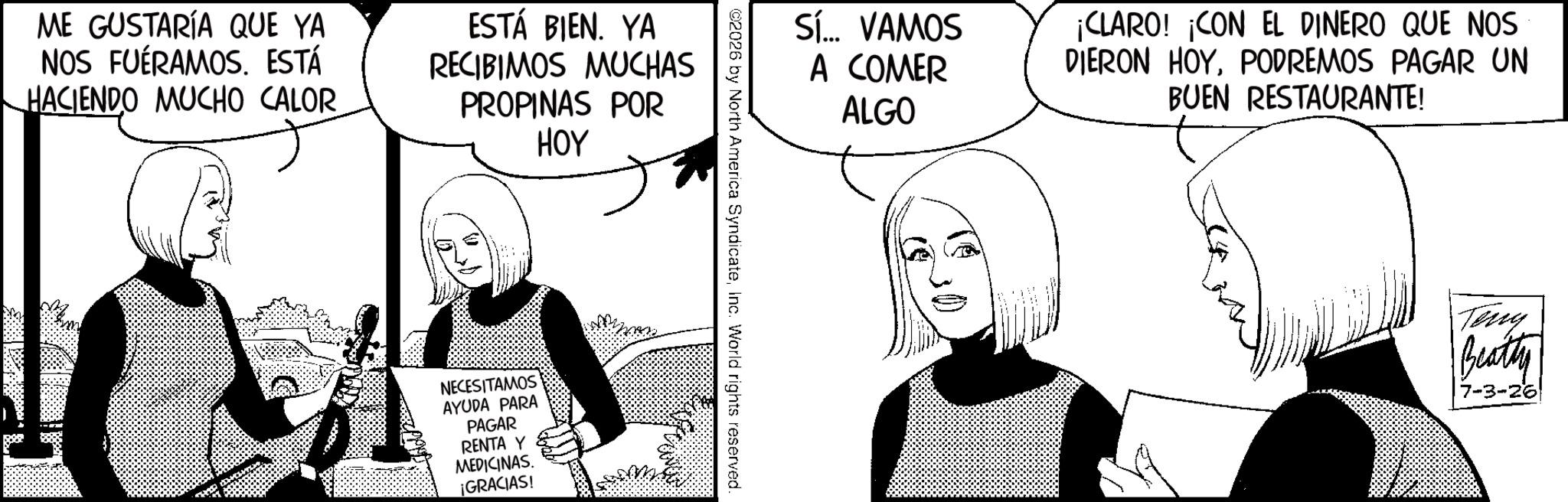 Line art OCR: ME GUSTARÍA QUE YA NOS FUÉRAMOS. ESTÁ HACIENDO MUCHO CALOR ESTÁ BIEN. YA RECIBIMOS MUCHAS PROPINAS POR HOY NECESITAMOS AYUDA PARA PAGAR RENTA Y MEDICINAS. ¡GRACIAS! Sí... VAMOS A COMER ALGO ¡CLARO! ¡CON EL DINERO QUE NOS DIERON HOYPODREMOS PAGAR UN BUEN RESTAURANTE! ©2026 by North America SyndicateInc. World rights reserved. Teny Beatty 7-3-26 ME GUSTARÍA QUE YA NOS FUÉRAMOS . ESTÁ HACIENDO MUCHO CALOR ESTÁ BIEN . YA RECIBIMOS MUCHAS PROPINAS POR HOY NECESITAMOS AYUDA PARA PAGAR RENTA Y MEDICINAS . ¡ GRACIAS ! Sí ... VAMOS A COMER ALGO ¡ CLARO ! ¡ CON EL DINERO QUE NOS DIERON HOYPODREMOS PAGAR UN BUEN RESTAURANTE ! © 2026 by North America SyndicateInc. World rights reserved . Teny Beatty 7-3-26
