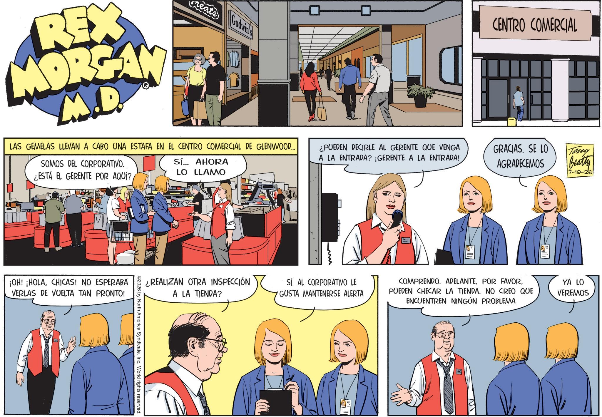 Fictional character OCR: CENTRO COMERCIAL REX MORGAN M.D. eats Godwin's LAS GEMELAS LLEVAN A CABO UNA ESTAFA EN EL CENTRO COMERCIAL DE GLENWOOD... SOMOS DEL CORPORATIVO. ¿ESTÁ EL GERENTE POR AQUÍ? Sí... AHORA LO LLAMO ¿PUEDEN DECIRLE AL GERENTE QUE VENGA A LA ENTRADA? ¡GERENTE A LA ENTRADA! ¡OH! ¡HOLACHICAS! NO ESPERABA VERLAS DE VUELTA TAN PRONTO! ¿REALIZAN OTRA INSPECCIÓN A LA TIENDA? 2026 by North America SyndicateInc. World rights reserved. L H SÍ. AL CORPORATIVO LE GUSTA MANTENERSE ALERTA Fill GRACIAS. SE LO AGRADECEMOS Teny Beatty 7-19-26 COMPRENDO. ADELANTEPUEDEN CHECAR LA TIENDA. NO CREO QUE ENCUENTREN NINGÚN PROBLEMA YA LO VEREMOS CENTRO COMERCIAL REX MORGAN M.D. eats Godwin's LAS GEMELAS LLEVAN A CABO UNA ESTAFA EN EL CENTRO COMERCIAL DE GLENWOOD ... SOMOS DEL CORPORATIVO . ¿ ESTÁ EL GERENTE POR AQUÍ ? Sí ... AHORA LO LLAMO ¿ PUEDEN DECIRLE AL GERENTE QUE VENGA A LA ENTRADA ? ¡ GERENTE A LA ENTRADA ! ¡ OH ! ¡ HOLACHICAS ! NO ESPERABA VERLAS DE VUELTA TAN PRONTO ! ¿ REALIZAN OTRA INSPECCIÓN A LA TIENDA ? 2026 by North America SyndicateInc. World rights reserved . L H SÍ . AL CORPORATIVO LE GUSTA MANTENERSE ALERTA Fill GRACIAS . SE LO AGRADECEMOS Teny Beatty 7-19-26 COMPRENDO . ADELANTEPOR FAVORPUEDEN CHECAR LA TIENDA . NO CREO QUE ENCUENTREN NINGÚN PROBLEMA YA LO VEREMOS