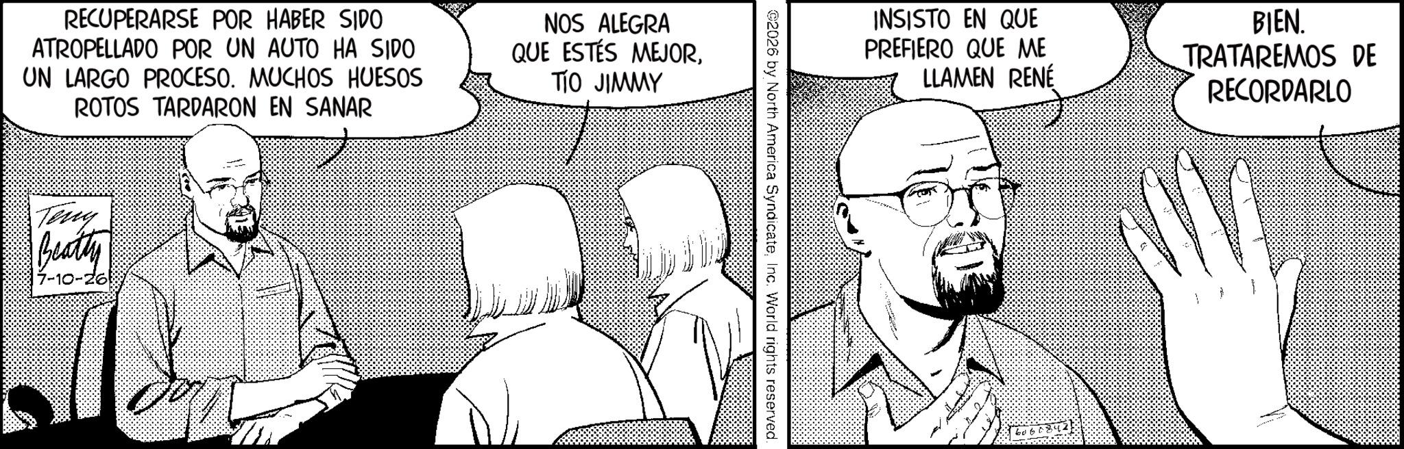 Comic book OCR: RECUPERARSE POR HABER SIDO ATROPELLADO POR UN AUTO HA SIDO UN LARGO PROCESO. MUCHOS HUESOS ROTOS TARDARON EN SANAR NOS ALEGRA QUE ESTÉS MEJORTIO JIMMY Teny Beatly 7-10-26 2026 by North America SyndicateInc. World rights reserved. INSISTO EN QUE PREFIERO QUE ME LLAMEN RENÉ BIEN. TRATAREMOS DE RECORDARLO 2 606084. RECUPERARSE POR HABER SIDO ATROPELLADO POR UN AUTO HA SIDO UN LARGO PROCESO . MUCHOS HUESOS ROTOS TARDARON EN SANAR NOS ALEGRA QUE ESTÉS MEJORTIO JIMMY Teny Beatly 7-10-26 2026 by North America SyndicateInc. World rights reserved . INSISTO EN QUE PREFIERO QUE ME LLAMEN RENÉ BIEN . TRATAREMOS DE RECORDARLO 2 606084 .