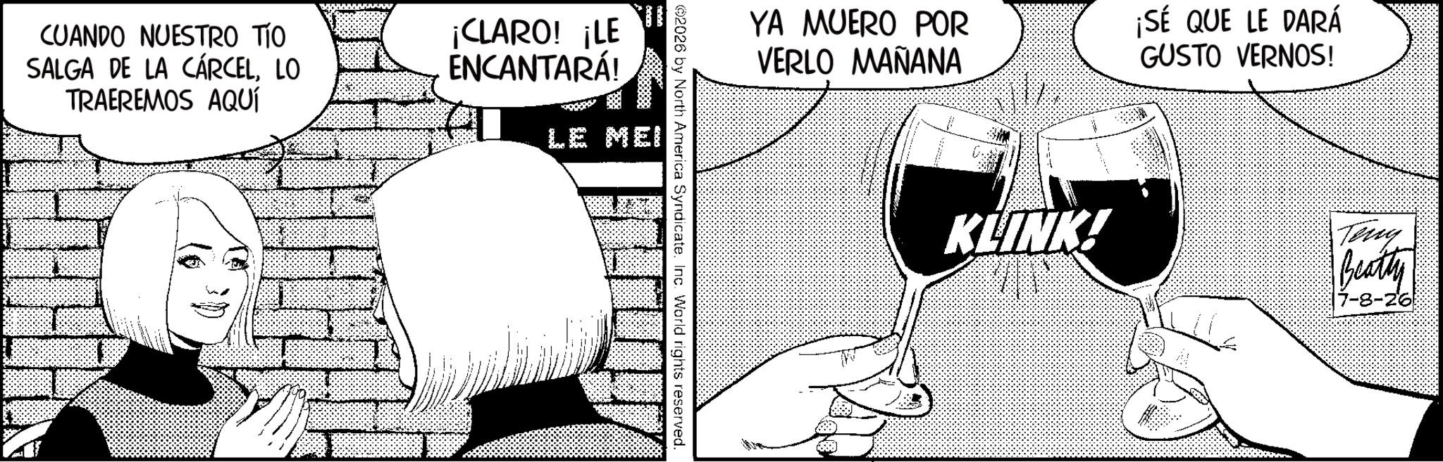 Comic book OCR: CUANDO NUESTRO TÍO SALGA DE LA CÁRCELLO TRAEREMOS AQUÍ ¡CLARO! ¡LE ENCANTARÁ! LE MEI YA MUERO POR VERLO MAÑANA ¡SÉ QUE LE DARÁ GUSTO VERNOS! 2026 by North America Syndicate. Inc. World rights reserved. KLINK! Teny Beatly 7-8-26 CUANDO NUESTRO TÍO SALGA DE LA CÁRCELLO TRAEREMOS AQUÍ ¡ CLARO ! ¡ LE ENCANTARÁ ! LE MEI YA MUERO POR VERLO MAÑANA ¡ SÉ QUE LE DARÁ GUSTO VERNOS ! 2026 by North America Syndicate . Inc. World rights reserved . KLINK ! Teny Beatly 7-8-26