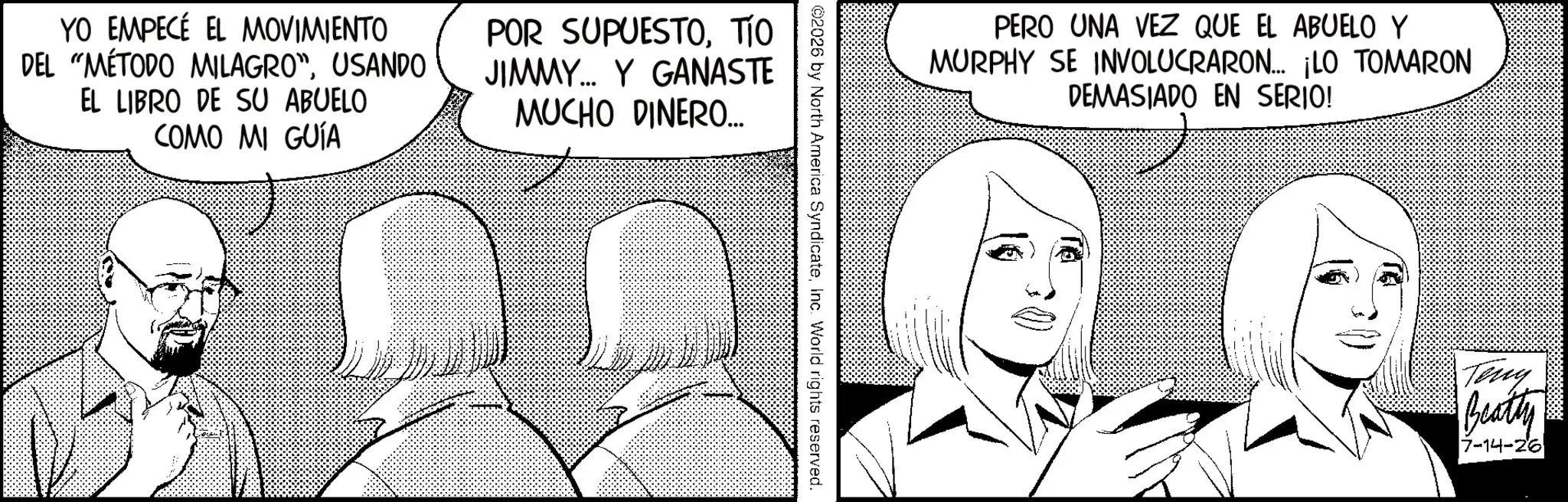 Fictional character OCR: YO EMPECÉ EL MOVIMIENTO DEL "MÉTODO MILAGRO"USANDO EL LIBRO DE SU ABUELO COMO MI GUÍA POR SUPUESTOTIO JIMMY... Y GANASTE MUCHO DINERO... PERO UNA VEZ QUE EL ABUELO Y MURPHY SE INVOLUCRARON... ¡LO TOMARON DEMASIADO EN SERIO! ©2026 by North America SyndicateInc. World rights reserved. Teny Beatty 7-14-26 YO EMPECÉ EL MOVIMIENTO DEL " MÉTODO MILAGRO "USANDO EL LIBRO DE SU ABUELO COMO MI GUÍA POR SUPUESTOTIO JIMMY ... Y GANASTE MUCHO DINERO ... PERO UNA VEZ QUE EL ABUELO Y MURPHY SE INVOLUCRARON ... ¡ LO TOMARON DEMASIADO EN SERIO ! © 2026 by North America SyndicateInc. World rights reserved . Teny Beatty 7-14-26