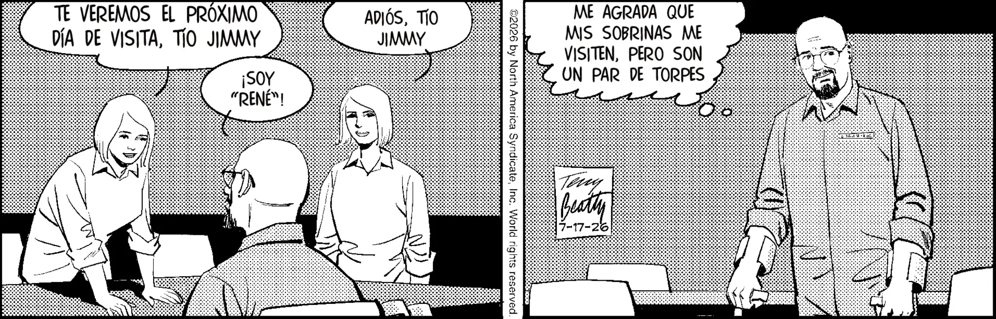 Fictional character OCR: TE VEREMOS EL PRÓXIMO DÍA DE VISITATIO JIMMY ¡SOY "RENÉ"! ADIÓSTÍO JIMMY ME AGRADA QUE MIS SOBRINAS ME VISITENPERO SON UN PAR DE TORPES 2026 by North America SyndicateInc. World rights reserved. Teny Beatty 7-17-26 TE VEREMOS EL PRÓXIMO DÍA DE VISITATIO JIMMY ¡ SOY " RENÉ " ! ADIÓSTÍO JIMMY ME AGRADA QUE MIS SOBRINAS ME VISITENPERO SON UN PAR DE TORPES 2026 by North America SyndicateInc. World rights reserved . Teny Beatty 7-17-26