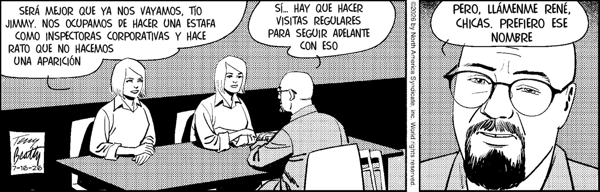 Photo caption OCR: SERÁ MEJOR QUE YA NOS VAYAMOSTO JIMMY. NOS OCUPAMOS DE HACER UNA ESTAFA COMO INSPECTORAS CORPORATIVAS Y HACE RATO QUE NO HACEMOS UNA APARICIÓN Sí... HAY QUE HACER VISITAS REGULARES PARA SEGUIR ADELANTE CON ESO Teny Beatty 7-16-26 PEROCHICAS. PREFIERO ESE NOMBRE ©2026 by North America SyndicateInc. World rights reserved. SERÁ MEJOR QUE YA NOS VAYAMOSTO JIMMY . NOS OCUPAMOS DE HACER UNA ESTAFA COMO INSPECTORAS CORPORATIVAS Y HACE RATO QUE NO HACEMOS UNA APARICIÓN Sí ... HAY QUE HACER VISITAS REGULARES PARA SEGUIR ADELANTE CON ESO Teny Beatty 7-16-26 PEROLLÁMENME RENÉCHICAS . PREFIERO ESE NOMBRE © 2026 by North America SyndicateInc. World rights reserved .