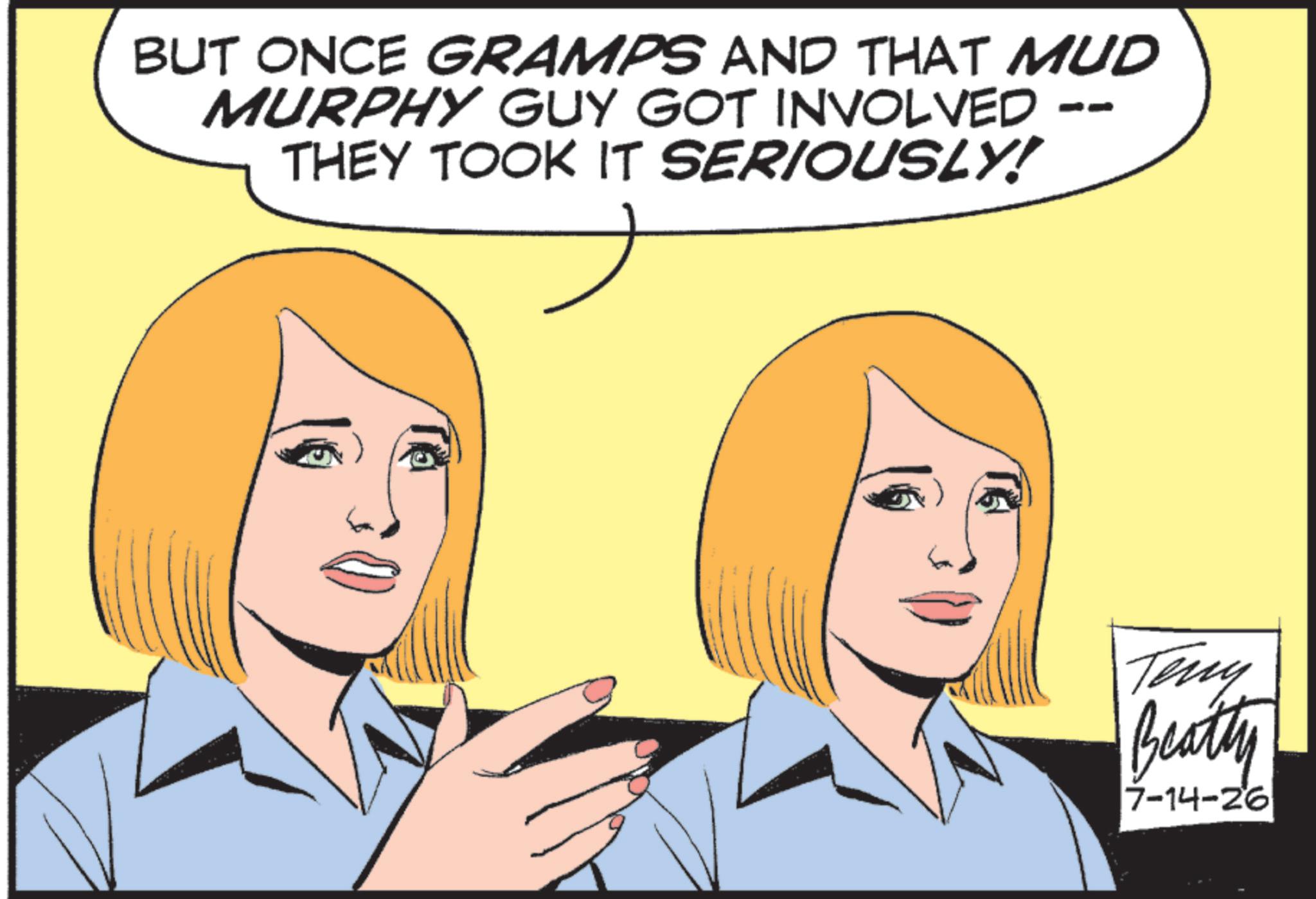 Animated cartoon OCR: -- BUT ONCE GRAMPS AND THAT MUD MURPHY GUY GOT INVOLVED THEY TOOK IT SERIOUSLY! Teny Beatty 7-14-26 -- BUT ONCE GRAMPS AND THAT MUD MURPHY GUY GOT INVOLVED THEY TOOK IT SERIOUSLY ! Teny Beatty 7-14-26