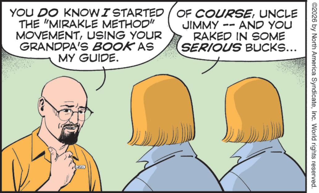 Animation OCR: ©2026 by North America SyndicateInc. World rights reserved. YOU DO KNOW I STARTED THE "MIRAKLE METHOD" MOVEMENTUSING YOUR GRANDPA'S BOOK AS MY GUIDE. OF COURSEUNCLE JIMMY -- O AND YOU RAKED IN SOME SERIOUS BUCKS... © 2026 by North America SyndicateInc. World rights reserved . YOU DO KNOW I STARTED THE " MIRAKLE METHOD " MOVEMENTUSING YOUR GRANDPA'S BOOK AS MY GUIDE . OF COURSEUNCLE JIMMY -- O AND YOU RAKED IN SOME SERIOUS BUCKS ...