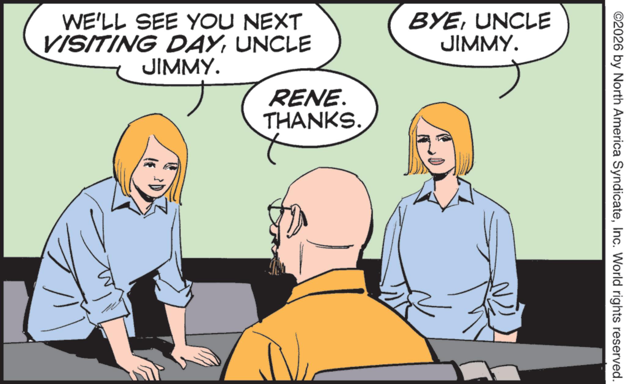 Comics OCR: WE'LL SEE YOU NEXT VISITING DAYUNCLE JIMMY. BYEUNCLE JIMMY. RENE. THANKS. ©2026 by North America SyndicateInc. World rights reserved. WE'LL SEE YOU NEXT VISITING DAYUNCLE JIMMY . BYEUNCLE JIMMY . RENE . THANKS . © 2026 by North America SyndicateInc. World rights reserved .