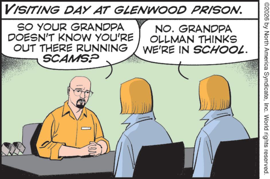 Fiction OCR: ©2026 by North America SyndicateInc. World rights reserved. VISITING DAY AT GLENWOOD PRISON. SO YOUR GRANDPA DOESN'T KNOW YOU'RE OUT THERE RUNNING SCAMS? NO. GRANDPA OLLMAN THINKS WE'RE IN SCHOOL. © 2026 by North America SyndicateInc. World rights reserved . VISITING DAY AT GLENWOOD PRISON . SO YOUR GRANDPA DOESN'T KNOW YOU'RE OUT THERE RUNNING SCAMS ? NO . GRANDPA OLLMAN THINKS WE'RE IN SCHOOL .