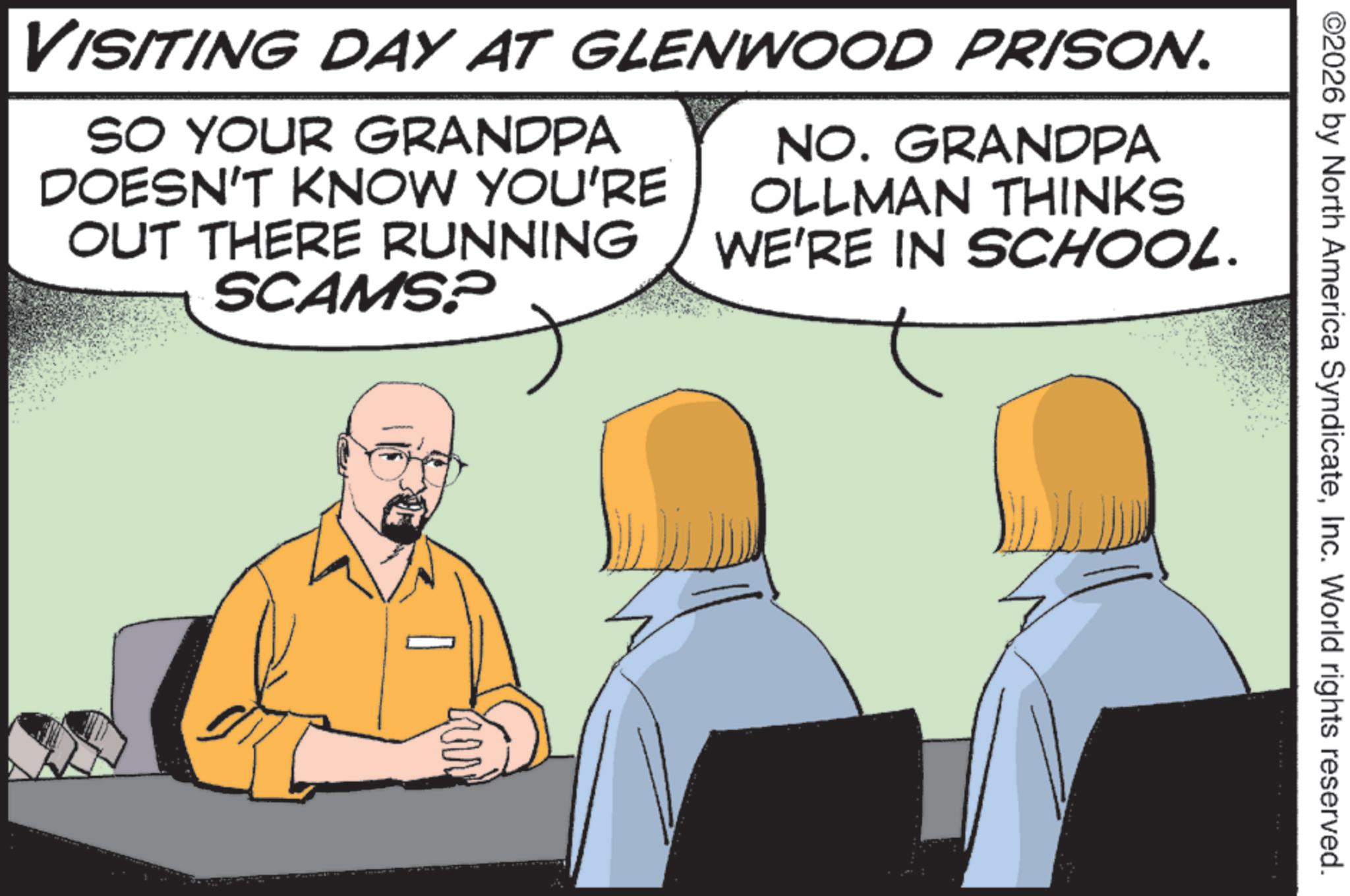 Fiction OCR: ©2026 by North America SyndicateInc. World rights reserved. VISITING DAY AT GLENWOOD PRISON. SO YOUR GRANDPA DOESN'T KNOW YOU'RE OUT THERE RUNNING SCAMS? NO. GRANDPA OLLMAN THINKS WE'RE IN SCHOOL. © 2026 by North America SyndicateInc. World rights reserved . VISITING DAY AT GLENWOOD PRISON . SO YOUR GRANDPA DOESN'T KNOW YOU'RE OUT THERE RUNNING SCAMS ? NO . GRANDPA OLLMAN THINKS WE'RE IN SCHOOL .