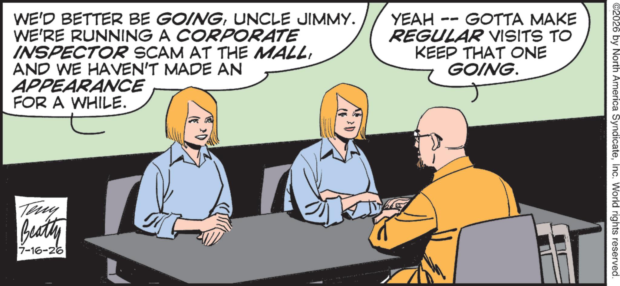 Animation OCR: ©2026 by North America SyndicateInc. World rights reserved. WE'D BETTER BE GOINGUNCLE JIMMY. WE'RE RUNNING A CORPORATE INSPECTOR SCAM AT THE MALLAND WE HAVEN'T MADE AN APPEARANCE FOR A WHILE. -- GOTTA MAKE YEAH REGULAR VISITS TO KEEP THAT ONE GOING. Teny Beatty 7-16-26 © 2026 by North America SyndicateInc. World rights reserved . WE'D BETTER BE GOINGUNCLE JIMMY . WE'RE RUNNING A CORPORATE INSPECTOR SCAM AT THE MALLAND WE HAVEN'T MADE AN APPEARANCE FOR A WHILE . -- GOTTA MAKE YEAH REGULAR VISITS TO KEEP THAT ONE GOING . Teny Beatty 7-16-26