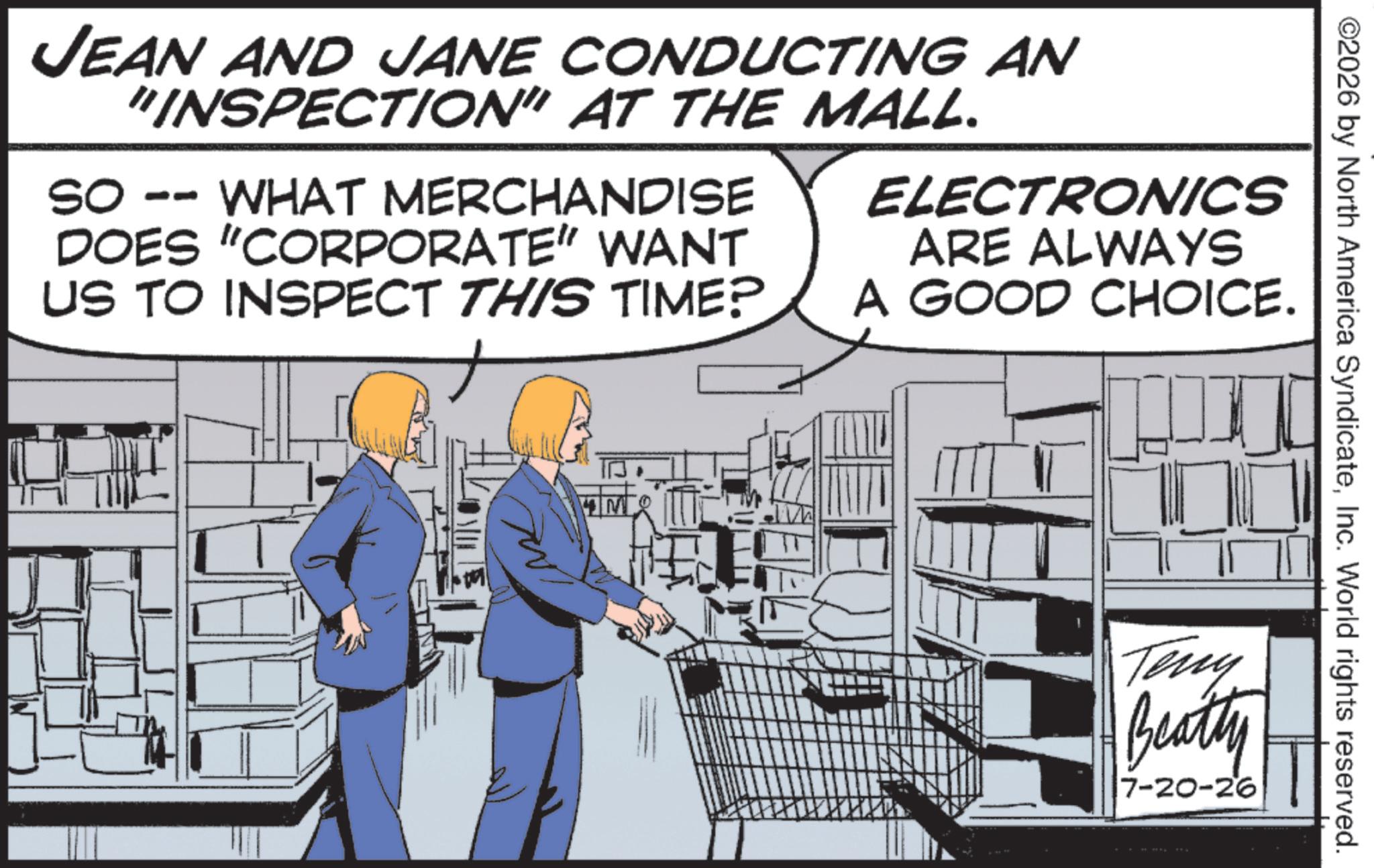 Publication OCR: JEAN AND JANE CONDUCTING AN "INSPECTION" AT THE MALL. SO -- WHAT MERCHANDISE DOES "CORPORATE” WANT US TO INSPECT THIS TIME? ELECTRONICS ARE ALWAYS A GOOD CHOICE. M ©2026 by North America SyndicateInc. World rights reserved. Teny Beatty 17-20-26 JEAN AND JANE CONDUCTING AN " INSPECTION " AT THE MALL . SO -- WHAT MERCHANDISE DOES " CORPORATE ” WANT US TO INSPECT THIS TIME ? ELECTRONICS ARE ALWAYS A GOOD CHOICE . M © 2026 by North America SyndicateInc. World rights reserved . Teny Beatty 17-20-26