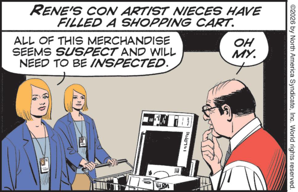 Comics OCR: RENE'S CON ARTIST NIECES HAVE FILLED A SHOPPING CART. ALL OF THIS MERCHANDISE SEEMS SUSPECT AND WILL NEED TO BE INSPECTED. 4427 IN 19 OH MY. ©2026 by North America SyndicateInc. World rights reserved. RENE'S CON ARTIST NIECES HAVE FILLED A SHOPPING CART . ALL OF THIS MERCHANDISE SEEMS SUSPECT AND WILL NEED TO BE INSPECTED . 4427 IN 19 OH MY . © 2026 by North America SyndicateInc. World rights reserved .