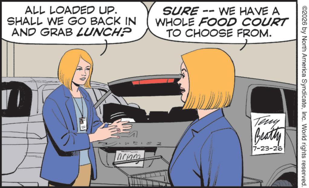 Animation OCR: ALL LOADED UP. SHALL WE GO BACK IN AND GRAB LUNCH? SURE -- WE HAVE A WHOLE FOOD COURT TO CHOOSE FROM. L Inrinn ©2026 by North America SyndicateInc. World rights reserved. Z Teny Beatty 7-23-26 ALL LOADED UP . SHALL WE GO BACK IN AND GRAB LUNCH ? SURE -- WE HAVE A WHOLE FOOD COURT TO CHOOSE FROM . L Inrinn © 2026 by North America SyndicateInc. World rights reserved . Z Teny Beatty 7-23-26