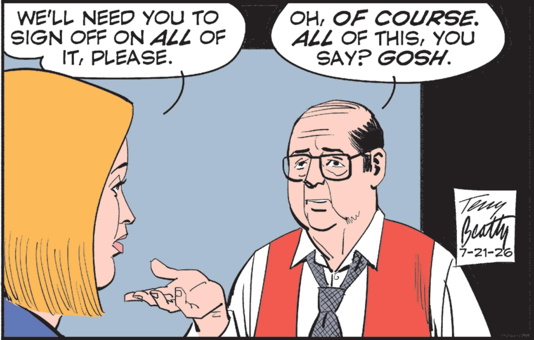 Businessperson OCR: WE'LL NEED YOU TO SIGN OFF ON ALL OF ITPLEASE. OHOF COURSE. ALL OF THISYOU SAY? GOSH. Teng Beatty 7-21-26 WE'LL NEED YOU TO SIGN OFF ON ALL OF ITPLEASE . OHOF COURSE . ALL OF THISYOU SAY ? GOSH . Teng Beatty 7-21-26