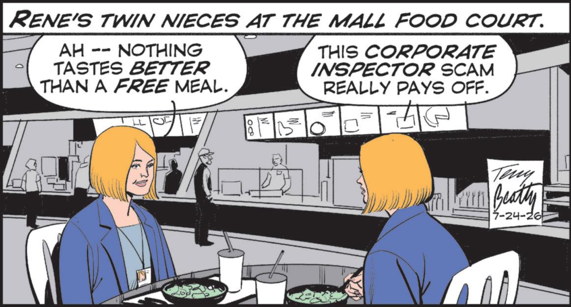 Fiction OCR: RENE'S TWIN NIECES AT THE MALL FOOD COURT. AH -- NOTHING TASTES BETTER THAN A FREE MEAL. THIS CORPORATE INSPECTOR SCAM REALLY PAYS OFF. 08 Teny Beatty 7-24-26 RENE'S TWIN NIECES AT THE MALL FOOD COURT . AH -- NOTHING TASTES BETTER THAN A FREE MEAL . THIS CORPORATE INSPECTOR SCAM REALLY PAYS OFF . 08 Teny Beatty 7-24-26