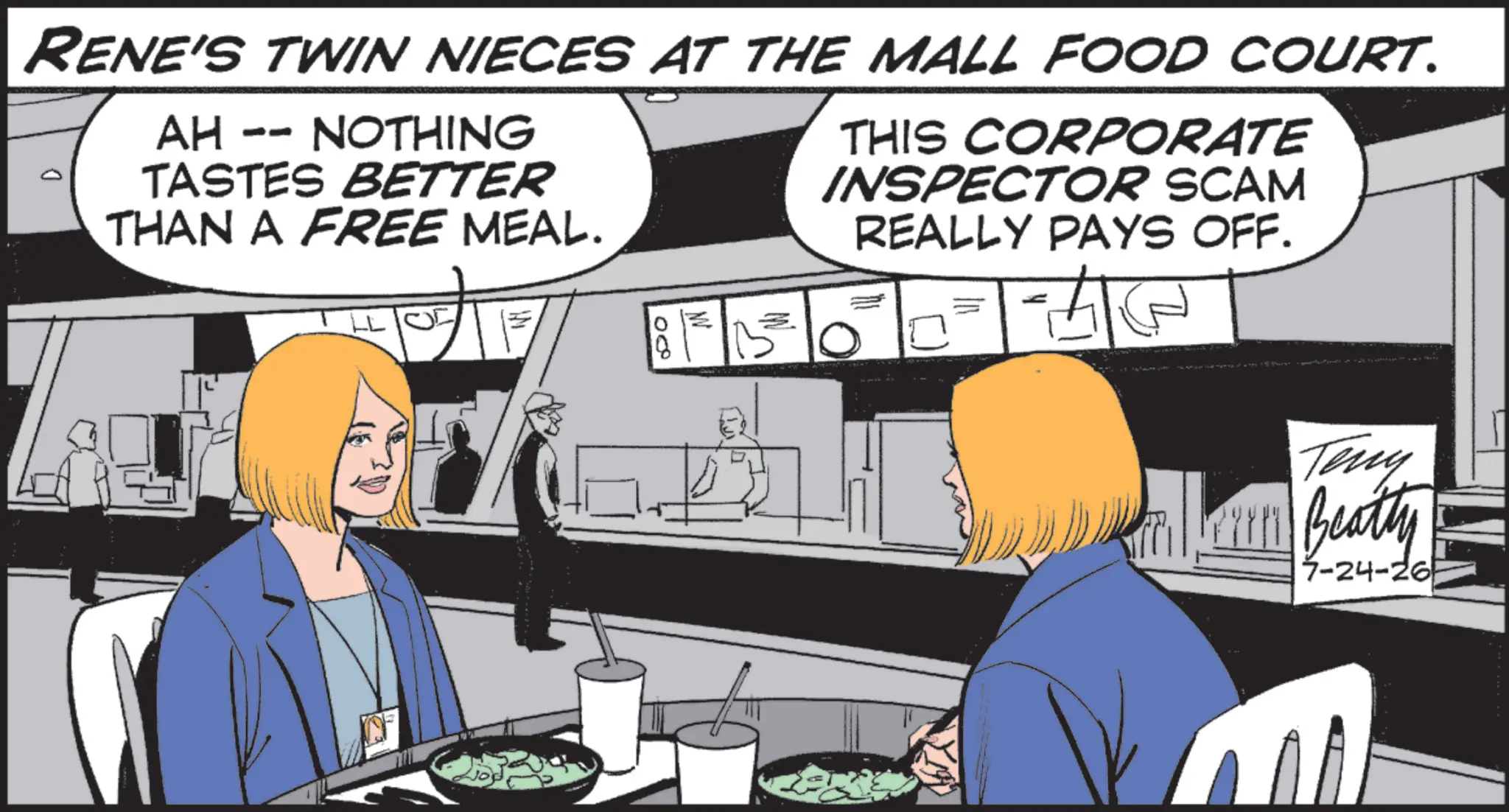 Fiction OCR: RENE'S TWIN NIECES AT THE MALL FOOD COURT. AH -- NOTHING TASTES BETTER THAN A FREE MEAL. THIS CORPORATE INSPECTOR SCAM REALLY PAYS OFF. 08 Teny Beatty 7-24-26 RENE'S TWIN NIECES AT THE MALL FOOD COURT . AH -- NOTHING TASTES BETTER THAN A FREE MEAL . THIS CORPORATE INSPECTOR SCAM REALLY PAYS OFF . 08 Teny Beatty 7-24-26
