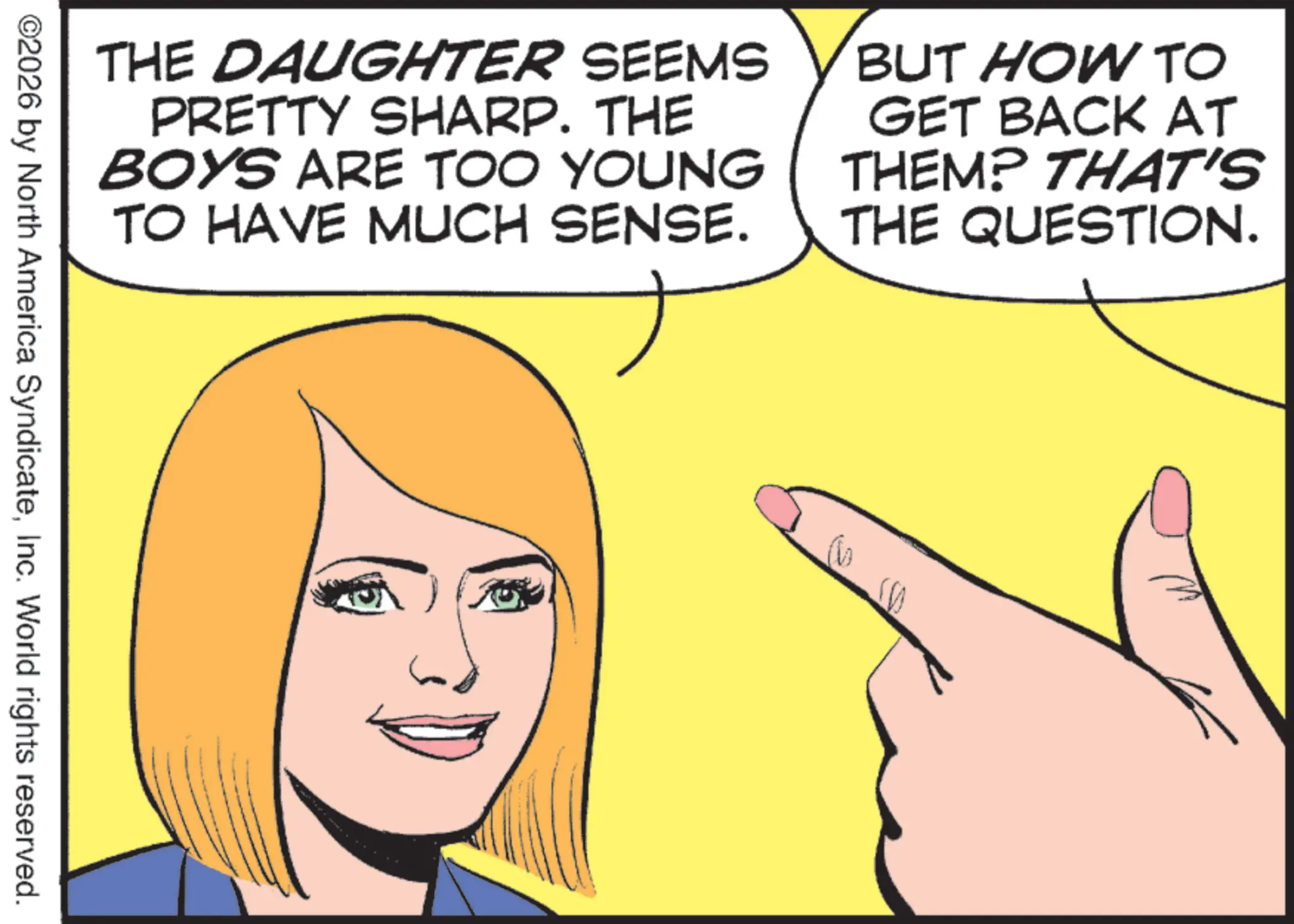 Fiction OCR: THE DAUGHTER SEEMS PRETTY SHARP. THE BOYS ARE TOO YOUNG TO HAVE MUCH SENSE. BUT HOW TO GET BACK AT THEM? THAT'S THE QUESTION. ©2026 by North America SyndicateInc. World rights reserved. THE DAUGHTER SEEMS PRETTY SHARP . THE BOYS ARE TOO YOUNG TO HAVE MUCH SENSE . BUT HOW TO GET BACK AT THEM ? THAT'S THE QUESTION . © 2026 by North America SyndicateInc. World rights reserved .