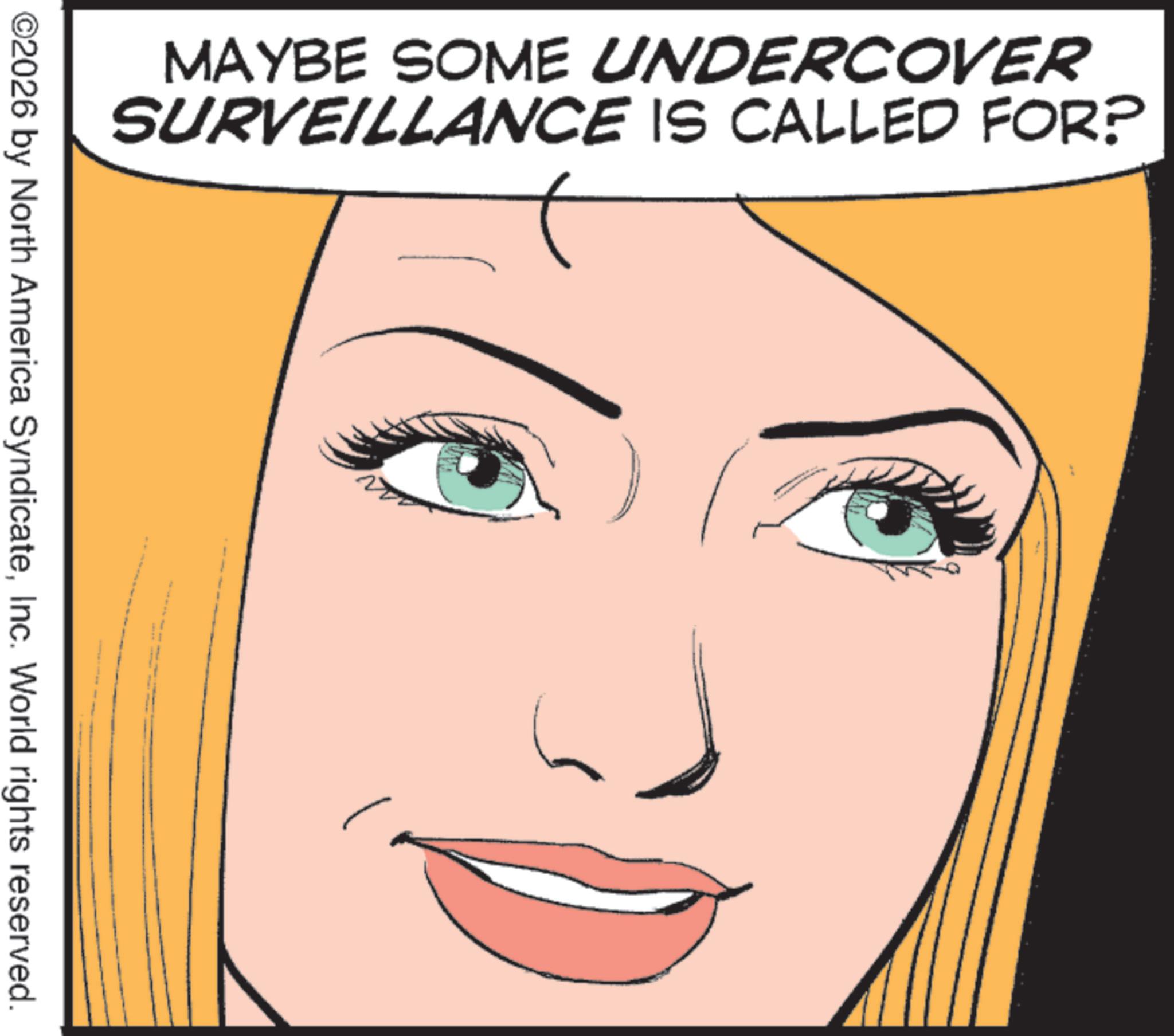 No expression OCR: MAYBE SOME UNDERCOVER SURVEILLANCE IS CALLED FOR? ©2026 by North America SyndicateInc. World rights reserved. MAYBE SOME UNDERCOVER SURVEILLANCE IS CALLED FOR ? © 2026 by North America SyndicateInc. World rights reserved .