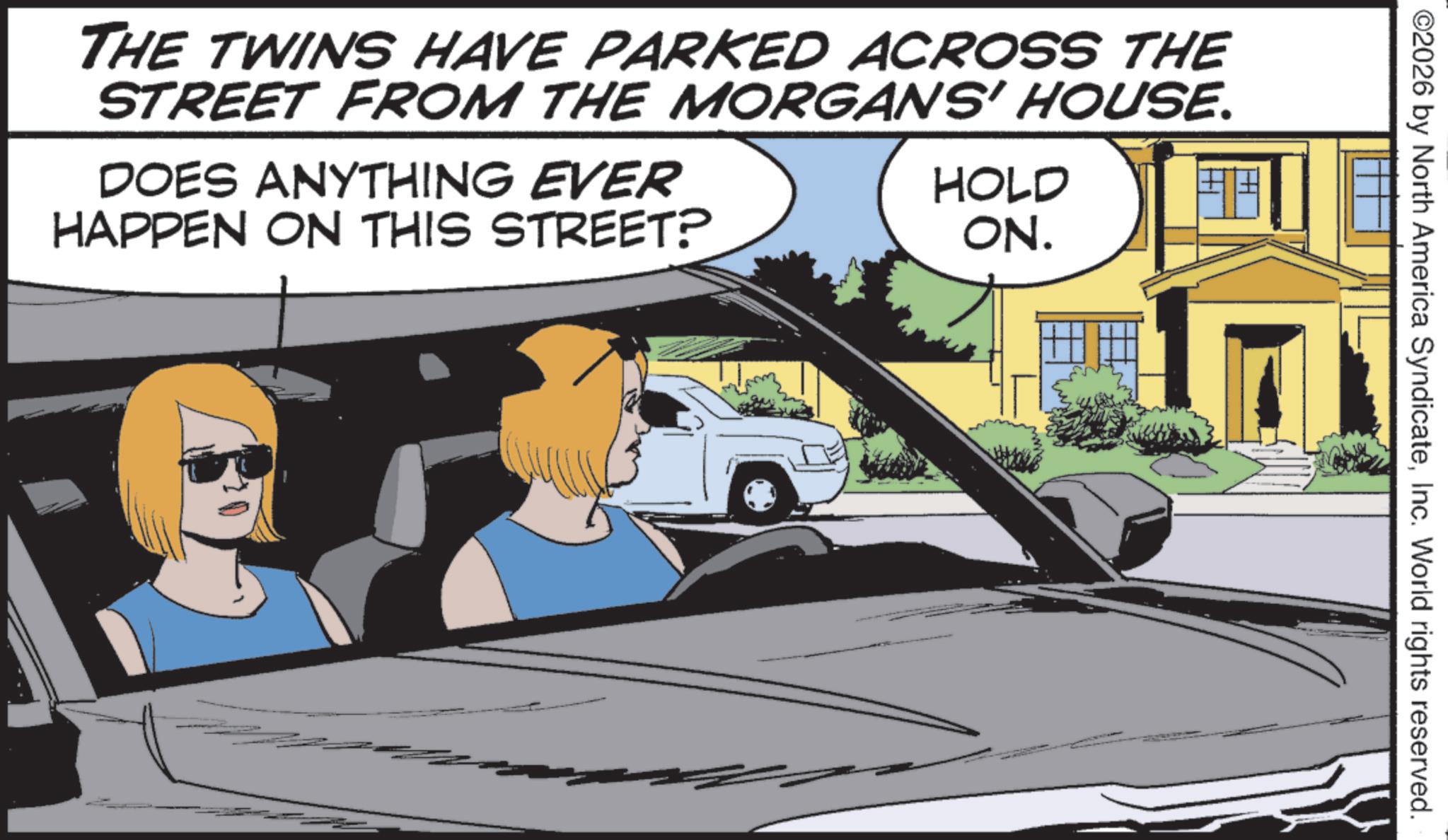 Graphics OCR: ©2026 by North America SyndicateInc. World rights reserved. THE TWINS HAVE PARKED ACROSS THE STREET FROM THE MORGANS' HOUSE. DOES ANYTHING EVER HAPPEN ON THIS STREET? HOLD ON. © 2026 by North America SyndicateInc. World rights reserved . THE TWINS HAVE PARKED ACROSS THE STREET FROM THE MORGANS ' HOUSE . DOES ANYTHING EVER HAPPEN ON THIS STREET ? HOLD ON .