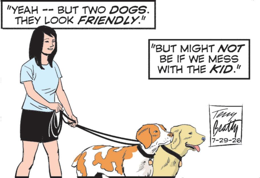 Canidae OCR: "YEAH - -- BUT TWO DOGS. THEY LOOK FRIENDLY." "BUT MIGHT NOT BE IF WE MESS WITH THE KID." 21 Teny Beatty 7-29-26 " YEAH - -- BUT TWO DOGS . THEY LOOK FRIENDLY . " " BUT MIGHT NOT BE IF WE MESS WITH THE KID . " 21 Teny Beatty 7-29-26