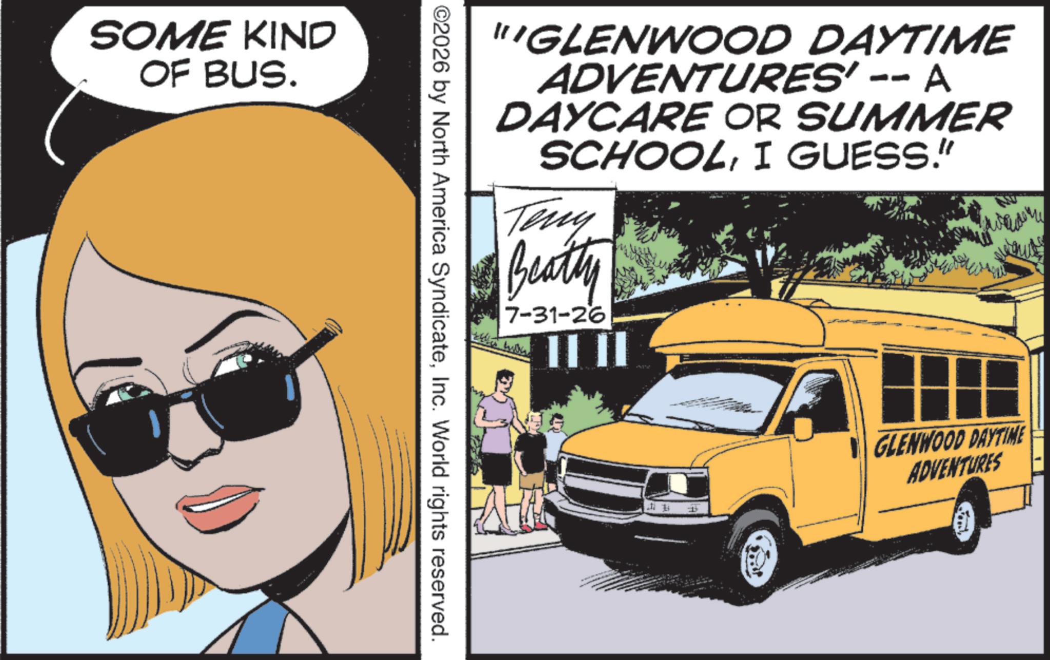 Photo caption OCR: SOME KIND OF BUS. "GLENWOOD DAYTIME ADVENTURES' -- A DAYCARE OR SUMMER SCHOOLI GUESS." Teny Beatty 7-31-26 ©2026 by North America SyndicateInc. World rights reserved. P GLENWOOD DAYTIME ADVENTURES SOME KIND OF BUS . " GLENWOOD DAYTIME ADVENTURES ' -- A DAYCARE OR SUMMER SCHOOLI GUESS . " Teny Beatty 7-31-26 © 2026 by North America SyndicateInc. World rights reserved . P GLENWOOD DAYTIME ADVENTURES