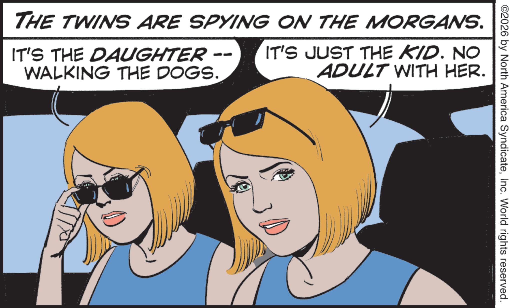 Fictional character OCR: ©2026 by North America SyndicateInc. World rights reserved. THE TWINS ARE SPYING ON THE MORGANS. IT'S THE DAUGHTER WALKING THE DOGS. DO IT'S JUST THE KID. NO ADULT WITH HER. © 2026 by North America SyndicateInc. World rights reserved . THE TWINS ARE SPYING ON THE MORGANS . IT'S THE DAUGHTER WALKING THE DOGS . DO IT'S JUST THE KID . NO ADULT WITH HER .