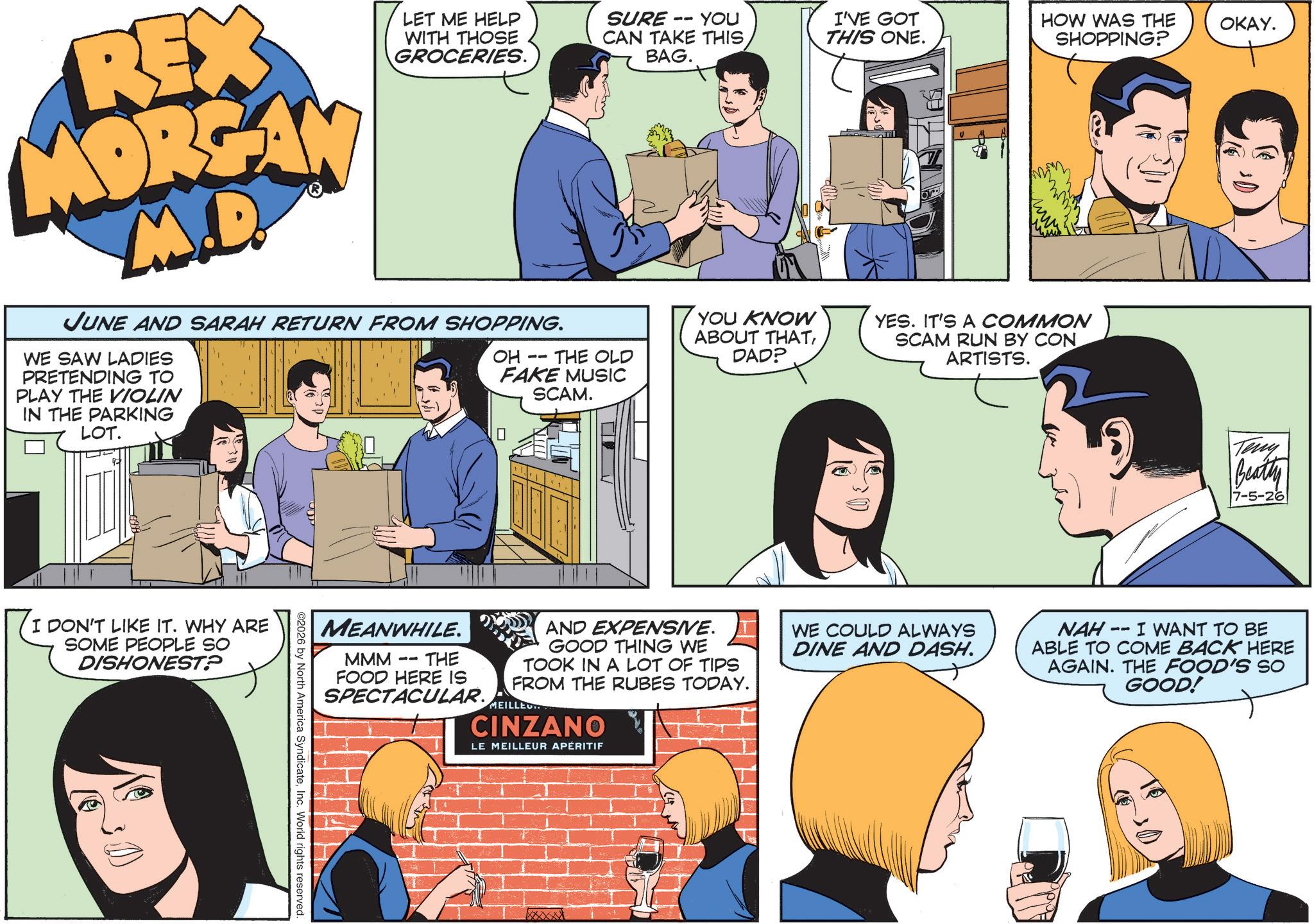 Comic book OCR: REX MORGAN M.D. LET ME HELP WITH THOSE GROCERIES. JUNE AND SARAH RETURN FROM SHOPPING. WE SAW LADIES PRETENDING TO PLAY THE VIOLIN IN THE PARKING LOT. SURE -- YOU CAN TAKE THIS BAG. OH FAKE MUSIC I'VE GOT THIS ONE. HOW WAS THE SHOPPING? OKAY. -- THE OLD YOU KNOW ABOUT THATDAD? YES. IT'S A COMMON SCAM RUN BY CON ARTISTS. SCAM. ? DON'T LIKE IT. WHY ARE SOME PEOPLE SO DISHONEST? MEANWHILE. MMM -- OTHE FOOD HERE IS SPECTACULAR. AND EXPENSIVE. GOOD THING WE TOOK IN A LOT OF TIPS FROM THE RUBES TODAY. MEILLE.. CINZANO LE MEILLEUR APÉRITIF 2026 by North America SyndicateInc. World rights reserved. WE COULD ALWAYS DINE AND DASH. Teny Beatty 7-5-26 NAH 11 I WANT TO BE ABLE TO COME BACK HERE AGAIN. THE FOOD'S SO GOOD! REX MORGAN M.D. LET ME HELP WITH THOSE GROCERIES . JUNE AND SARAH RETURN FROM SHOPPING . WE SAW LADIES PRETENDING TO PLAY THE VIOLIN IN THE PARKING LOT . SURE -- YOU CAN TAKE THIS BAG . OH FAKE MUSIC I'VE GOT THIS ONE . HOW WAS THE SHOPPING ? OKAY . -- THE OLD YOU KNOW ABOUT THATDAD ? YES . IT'S A COMMON SCAM RUN BY CON ARTISTS . SCAM . ? DON'T LIKE IT . WHY ARE SOME PEOPLE SO DISHONEST ? MEANWHILE . MMM -- OTHE FOOD HERE IS SPECTACULAR . AND EXPENSIVE . GOOD THING WE TOOK IN A LOT OF TIPS FROM THE RUBES TODAY . MEILLE .. CINZANO LE MEILLEUR APÉRITIF 2026 by North America SyndicateInc. World rights reserved . WE COULD ALWAYS DINE AND DASH . Teny Beatty 7-5-26 NAH 11 I WANT TO BE ABLE TO COME BACK HERE AGAIN . THE FOOD'S SO GOOD !