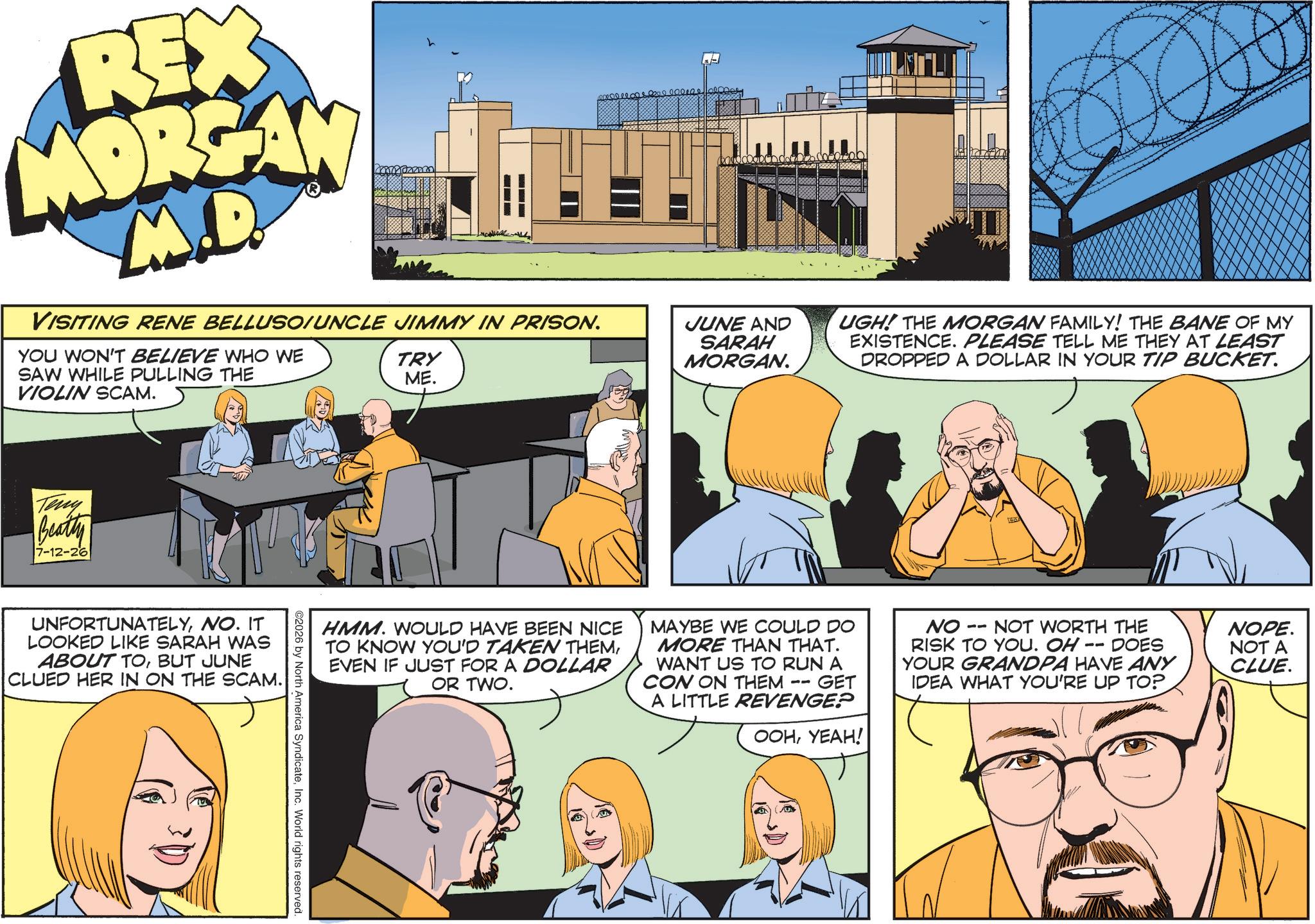 Fictional character OCR: REX MORGAN M.D VISITING RENE BELLUSO/UNCLE JIMMY IN PRISON. YOU WON'T BELIEVE WHO WE SAW WHILE PULLING THE VIOLIN SCAM. TRY ME. JUNE AND SARAH MORGAN. DILEGU | UGH! THE MORGAN FAMILY! THE BANE OF MY EXISTENCE. PLEASE TELL ME THEY AT LEAST DROPPED A DOLLAR IN YOUR TIP BUCKET. Teny Beatty 7-12-26 UNFORTUNATELYNO. IT LOOKED LIKE SARAH WAS ABOUT TOBUT JUNE CLUED HER IN ON THE SCAM. HMM. WOULD HAVE BEEN NICE TO KNOW YOU'D TAKEN THEMEVEN IF JUST FOR A DOLLAR OR TWO. MAYBE WE COULD DO MORE THAN THAT. WANT US TO RUN A CON ON THEM - GET A LITTLE REVENGE? -- ???????! -- NO NOT WORTH THE RISK TO YOU. OH -- DOES YOUR GRANDPA HAVE ANY IDEA WHAT YOU'RE UP TO? ©2026 by North America SyndicateInc. World rights reserved. NOPE. NOT A CLUE. REX MORGAN M.D VISITING RENE BELLUSO / UNCLE JIMMY IN PRISON . YOU WON'T BELIEVE WHO WE SAW WHILE PULLING THE VIOLIN SCAM . TRY ME . JUNE AND SARAH MORGAN . DILEGU | UGH ! THE MORGAN FAMILY ! THE BANE OF MY EXISTENCE . PLEASE TELL ME THEY AT LEAST DROPPED A DOLLAR IN YOUR TIP BUCKET . Teny Beatty 7-12-26 UNFORTUNATELYNO . IT LOOKED LIKE SARAH WAS ABOUT TOBUT JUNE CLUED HER IN ON THE SCAM . HMM . WOULD HAVE BEEN NICE TO KNOW YOU'D TAKEN THEMEVEN IF JUST FOR A DOLLAR OR TWO . MAYBE WE COULD DO MORE THAN THAT . WANT US TO RUN A CON ON THEM - GET A LITTLE REVENGE ? -- ??????? ! -- NO NOT WORTH THE RISK TO YOU . OH -- DOES YOUR GRANDPA HAVE ANY IDEA WHAT YOU'RE UP TO ? © 2026 by North America SyndicateInc. World rights reserved . NOPE . NOT A CLUE .