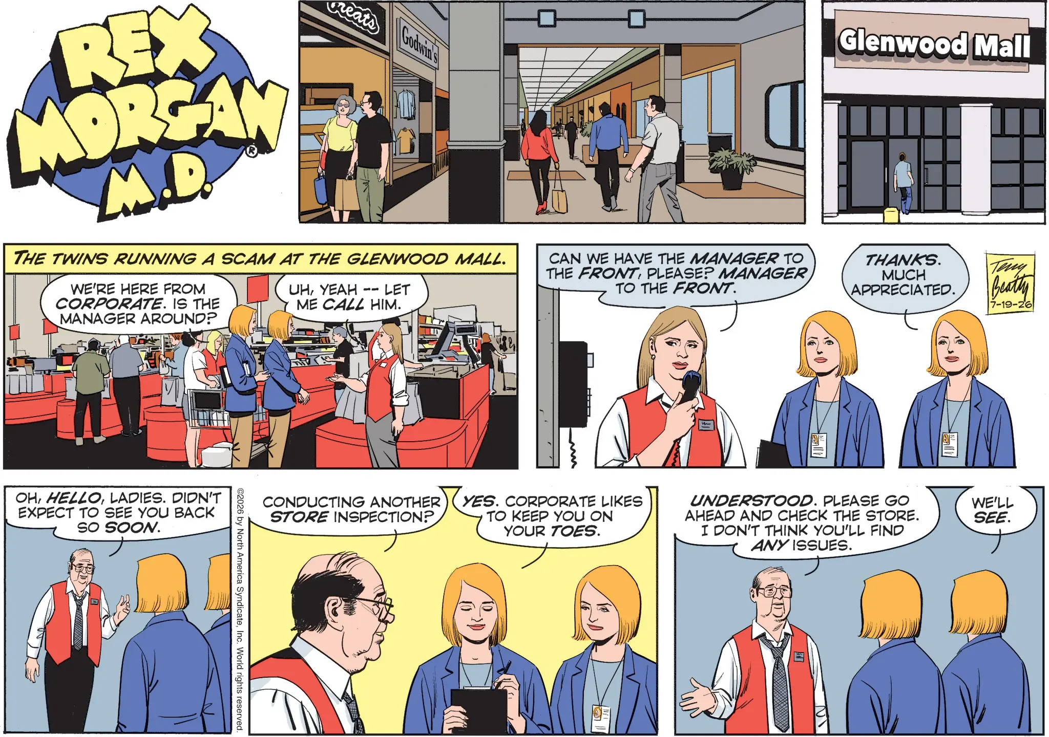 Animation OCR: Glenwood Mall REX MORGAN M.D. eats Godwin's THE TWINS RUNNING A SCAM AT THE GLENWOOD MALL. WE'RE HERE FROM CORPORATE. IS THE MANAGER AROUND? UHYEAH -- LET ME CALL HIM. ? CAN WE HAVE THE MANAGER TO THE FRONTPLEASE? MANAGER TO THE FRONT. OHLADIES. DIDN'T EXPECT TO SEE YOU BACK SO SOON. THANKS. MUCH APPRECIATED. Teny Beatly 7-19-26 CONDUCTING ANOTHER STORE INSPECTION? YES. CORPORATE LIKES TO KEEP YOU ON YOUR TOES. UNDERSTOOD. PLEASE GO AHEAD AND CHECK THE STORE. I DON'T THINK YOU'LL FIND ANY ISSUES. ©2026 by North America SyndicateInc. World rights reserved. WE'LL SEE. Glenwood Mall REX MORGAN M.D. eats Godwin's THE TWINS RUNNING A SCAM AT THE GLENWOOD MALL . WE'RE HERE FROM CORPORATE . IS THE MANAGER AROUND ? UHYEAH -- LET ME CALL HIM . ? CAN WE HAVE THE MANAGER TO THE FRONTPLEASE ? MANAGER TO THE FRONT . OHLADIES . DIDN'T EXPECT TO SEE YOU BACK SO SOON . THANKS . MUCH APPRECIATED . Teny Beatly 7-19-26 CONDUCTING ANOTHER STORE INSPECTION ? YES . CORPORATE LIKES TO KEEP YOU ON YOUR TOES . UNDERSTOOD . PLEASE GO AHEAD AND CHECK THE STORE . I DON'T THINK YOU'LL FIND ANY ISSUES . © 2026 by North America SyndicateInc. World rights reserved . WE'LL SEE .