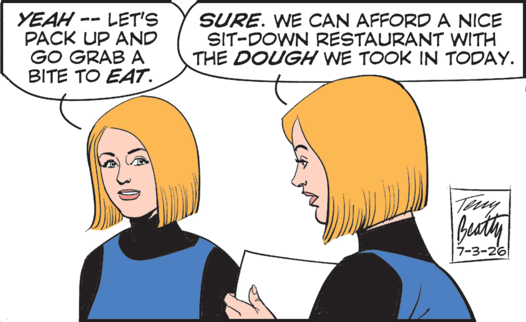 Animation OCR: YEAH -- LET'S PACK UP AND GO GRAB A BITE TO EAT. SURE. WE CAN AFFORD A NICE SIT-DOWN RESTAURANT WITH THE DOUGH WE TOOK IN TODAY. Teny Beatty 7-3-26 YEAH -- LET'S PACK UP AND GO GRAB A BITE TO EAT . SURE . WE CAN AFFORD A NICE SIT - DOWN RESTAURANT WITH THE DOUGH WE TOOK IN TODAY . Teny Beatty 7-3-26