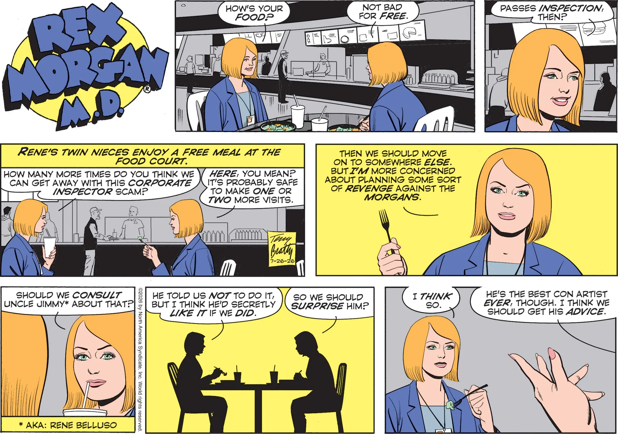 Comics OCR: REX MORGAN M.D. HOW'S YOUR FOOD? RENE'S TWIN NIECES ENJOY A FREE MEAL AT THE FOOD COURT. HOW MANY MORE TIMES DO YOU THINK WE CAN GET AWAY WITH THIS CORPORATE INSPECTOR SCAM? HEREYOU MEAN? IT'S PROBABLY SAFE TO MAKE ONE OR TWO MORE VISITS. = NOT BAD FOR FREE. THEN WE SHOULD MOVE ON TO SOMEWHERE ELSE. BUT I'M MORE CONCERNED ABOUT PLANNING SOME SORT OF REVENGE AGAINST THE MORGANS. SHOULD WE CONSULT UNCLE JIMMY* ABOUT THAT? * AKA: RENE BELLUSO Teny Beatty 7-26-26 HE TOLD US NOT TO DO ITBUT I THINK HE'D SECRETLY LIKE IT IF WE DID. ©2026 by North America SyndicateInc. World rights reserved. SO WE SHOULD SURPRISE HIM? I THINK SO. PASSES INSPECTIONTHEN? HE'S THE BEST CON ARTIST EVERTHOUGH. I THINK WE SHOULD GET HIS ADVICE. REX MORGAN M.D. HOW'S YOUR FOOD ? RENE'S TWIN NIECES ENJOY A FREE MEAL AT THE FOOD COURT . HOW MANY MORE TIMES DO YOU THINK WE CAN GET AWAY WITH THIS CORPORATE INSPECTOR SCAM ? HEREYOU MEAN ? IT'S PROBABLY SAFE TO MAKE ONE OR TWO MORE VISITS . = NOT BAD FOR FREE . THEN WE SHOULD MOVE ON TO SOMEWHERE ELSE . BUT I'M MORE CONCERNED ABOUT PLANNING SOME SORT OF REVENGE AGAINST THE MORGANS . SHOULD WE CONSULT UNCLE JIMMY * ABOUT THAT ? * AKA : RENE BELLUSO Teny Beatty 7-26-26 HE TOLD US NOT TO DO ITBUT I THINK HE'D SECRETLY LIKE IT IF WE DID . © 2026 by North America SyndicateInc. World rights reserved . SO WE SHOULD SURPRISE HIM ? I THINK SO . PASSES INSPECTIONTHEN ? HE'S THE BEST CON ARTIST EVERTHOUGH . I THINK WE SHOULD GET HIS ADVICE .