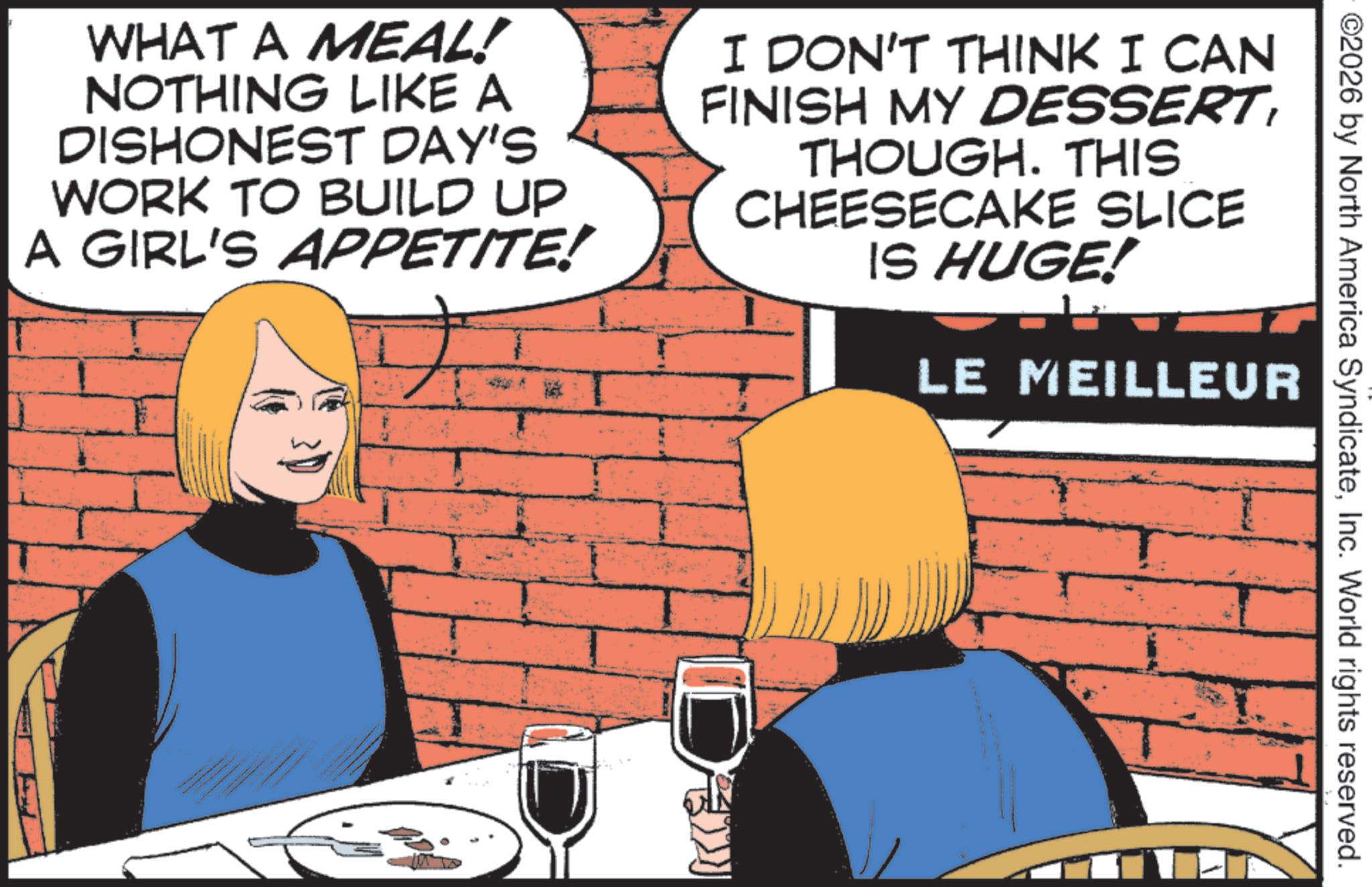 Animated cartoon OCR: ©2026 by North America SyndicateInc. World rights reserved. WHAT A MEAL! NOTHING LIKE A DISHONEST DAY'S WORK TO BUILD UP A GIRL'S APPETITE! I DON'T THINK I CAN FINISH MY DESSERTTHOUGH. THIS CHEESECAKE SLICE IS HUGE! LE MEILLEUR De © 2026 by North America SyndicateInc. World rights reserved . WHAT A MEAL ! NOTHING LIKE A DISHONEST DAY'S WORK TO BUILD UP A GIRL'S APPETITE ! I DON'T THINK I CAN FINISH MY DESSERTTHOUGH . THIS CHEESECAKE SLICE IS HUGE ! LE MEILLEUR De