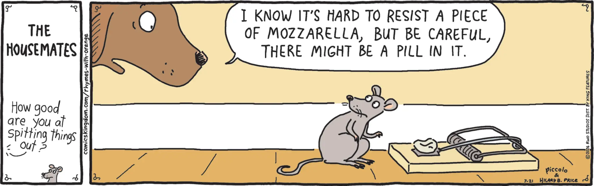 Muroids OCR: g THE HOUSEMATES comicskingdom.com/rhymes-with-orange How good are you at Spitting things out? 6 13 I KNOW IT'S HARD TO RESIST A PIECE OF MOZZARELLATHERE MIGHT BE A PILL IN IT. 7-21 Piccolo & HILARY B. PRICE ?? 2026 RWO STUDIOS DIST. BY KING FEATURES g THE HOUSEMATES comicskingdom.com/rhymes-with-orange How good are you at Spitting things out ? 6 13 I KNOW IT'S HARD TO RESIST A PIECE OF MOZZARELLABUT BE CAREFULTHERE MIGHT BE A PILL IN IT . 7-21 Piccolo & HILARY B. PRICE ?? 2026 RWO STUDIOS DIST . BY KING FEATURES