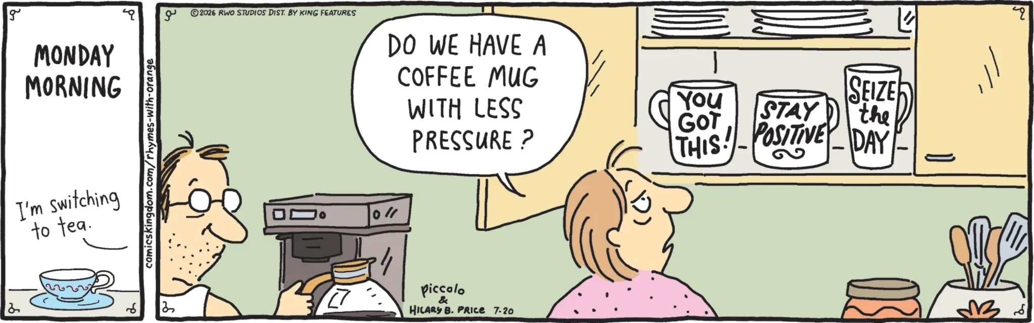 Graphics OCR: 2 g MONDAY MORNING I'm switching to tea. comicskingdom.com/rhymes-with-orange ?? ©2026 RWO STUDIOS DIST. BY KING FEATURES DO WE HAVE A COFFEE MUG WITH LESS PRESSURE? Piccolo & HILARY B. PRIce 7-20 YOU GOT STAY SEIZE the THIS! - POSITIVE DAY 36 2 g MONDAY MORNING I'm switching to tea . comicskingdom.com/rhymes-with-orange ?? © 2026 RWO STUDIOS DIST . BY KING FEATURES DO WE HAVE A COFFEE MUG WITH LESS PRESSURE ? Piccolo & HILARY B. PRIce 7-20 YOU GOT STAY SEIZE the THIS ! - POSITIVE DAY 36