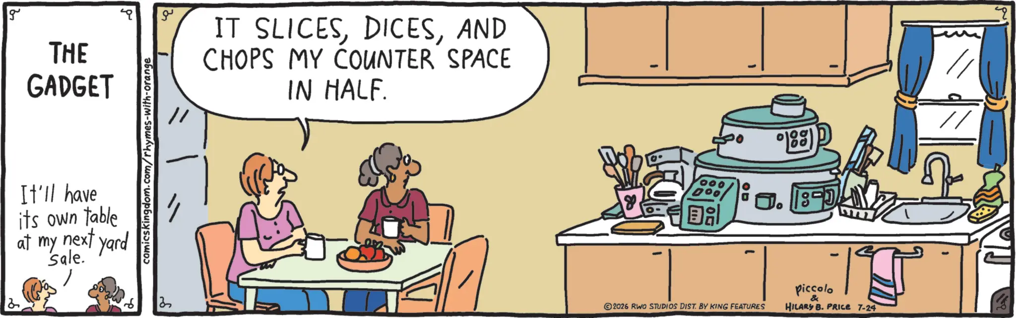 Recipe OCR: g THE GADGET It'll have its own table at my next yard sale. comicskingdom.com/rhymes-with-orange ? ?? IT SLICESAND CHOPS MY COUNTER SPACE IN HALF. 000 DOO ? 188) J. 1990 2026 RWO STUDIOS DIST. BY KING FEATURES piccolo HILARY B. PRICE 7-24 g THE GADGET It'll have its own table at my next yard sale . comicskingdom.com/rhymes-with-orange ? ?? IT SLICESAND CHOPS MY COUNTER SPACE IN HALF . 000 DOO ? 188 ) J. 1990 2026 RWO STUDIOS DIST . BY KING FEATURES piccolo HILARY B. PRICE 7-24