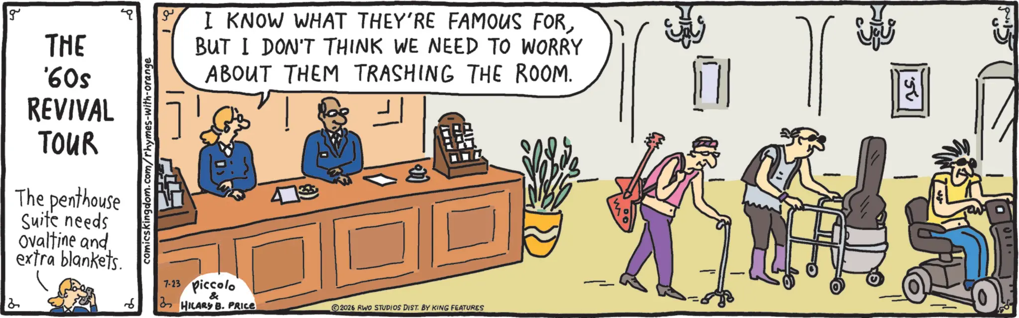 Debate OCR: g THE '60s REVIVAL TOUR The penthouse Suite needs Ovaltine and extra blankets. comics kingdom.com/rhymes-with-orange ?? I KNOW WHAT THEY'RE FAMOUS FORBUT I DON'T THINK WE NEED TO WORRY ABOUT THEM TRASHING THE ROOM. 6 7-23 Piccolo & HILARY B. PRICE 2026 RWO STUDIOS DIST. BY KING FEATURES 150 g THE ' 60s REVIVAL TOUR The penthouse Suite needs Ovaltine and extra blankets . comics kingdom.com/rhymes-with-orange ?? I KNOW WHAT THEY'RE FAMOUS FORBUT I DON'T THINK WE NEED TO WORRY ABOUT THEM TRASHING THE ROOM . 6 7-23 Piccolo & HILARY B. PRICE 2026 RWO STUDIOS DIST . BY KING FEATURES 150