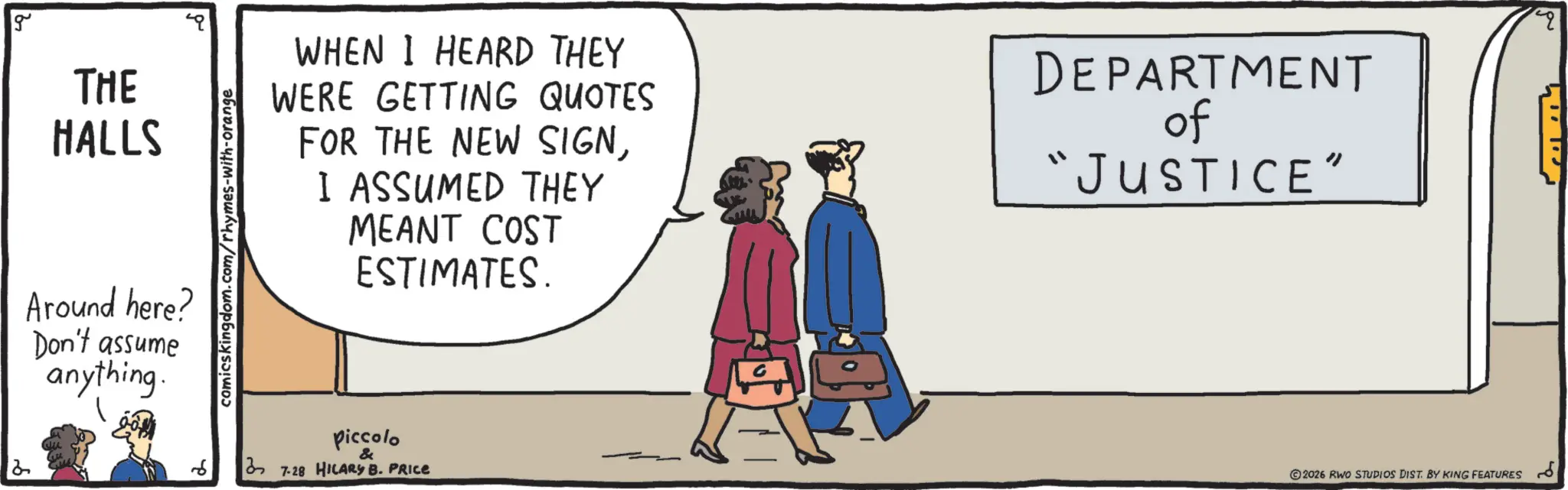 Photo caption OCR: g THE HALLS Around here? Don't assume anything. comicskingdom.com/rhymes-with-orange WHEN I HEARD THEY WERE GETTING QUOTES FOR THE NEW SIGNI ASSUMED THEY MEANT COST ESTIMATES. DEPARTMENT of “JUSTICE" piccolo & 37-28 HILARY B. PRICE 2026 RWO STUDIOS DIST. BY KING FEATURES g THE HALLS Around here ? Don't assume anything . comicskingdom.com/rhymes-with-orange WHEN I HEARD THEY WERE GETTING QUOTES FOR THE NEW SIGNI ASSUMED THEY MEANT COST ESTIMATES . DEPARTMENT of “ JUSTICE " piccolo & 37-28 HILARY B. PRICE 2026 RWO STUDIOS DIST . BY KING FEATURES