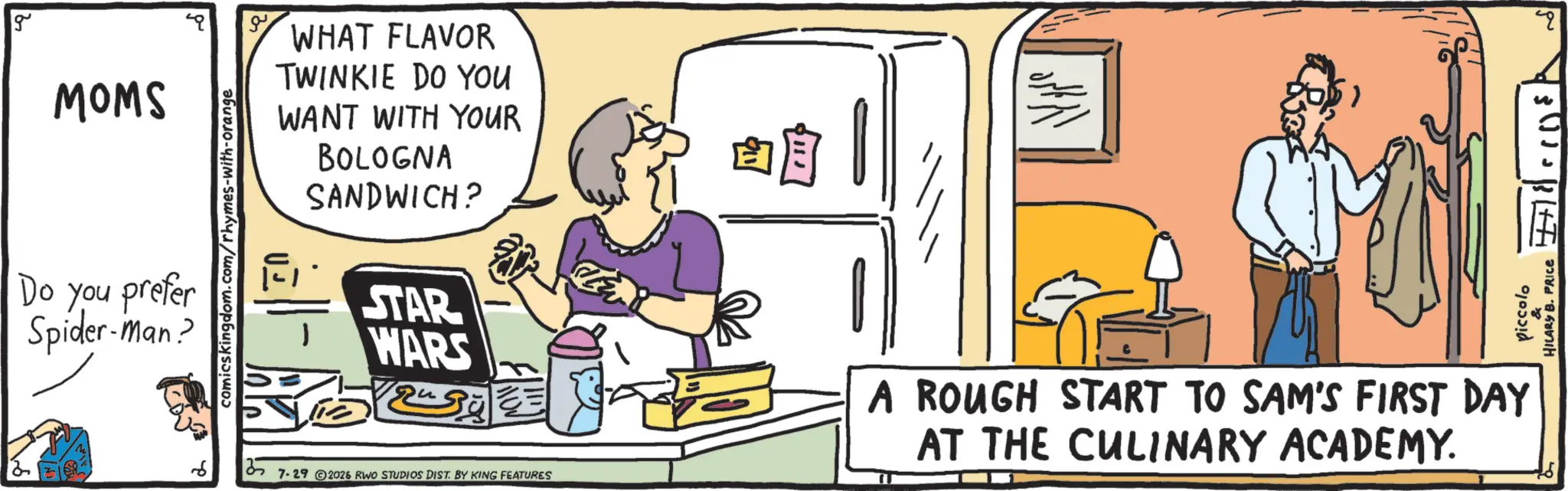 Fiction OCR: g MOMS Do you prefer Spider-man? comicskingdom.com/rhymes-with-orange WHAT FLAVOR TWINKIE DO YOU WANT WITH YOUR BOLOGNA SANDWICH? STAR WARS Nove 35 7.29 © 2026 RWO STUDIOS DIST. BY KING FEATURES A ROUGH START TO SAM'S FIRST DAY AT THE CULINARY ACADEMY. piccolo HILARY B. PRICE g MOMS Do you prefer Spider - man ? comicskingdom.com/rhymes-with-orange WHAT FLAVOR TWINKIE DO YOU WANT WITH YOUR BOLOGNA SANDWICH ? STAR WARS Nove 35 7.29 © 2026 RWO STUDIOS DIST . BY KING FEATURES A ROUGH START TO SAM'S FIRST DAY AT THE CULINARY ACADEMY . piccolo HILARY B. PRICE
