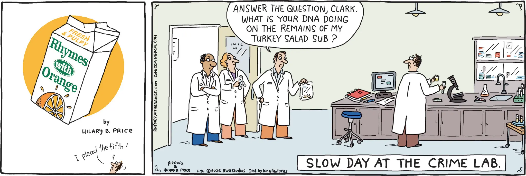 Fiction OCR: FRESH & PULPY Rhymes with Orange by HILARY B. PRICE the fifth! I plead RHYMESWITHORANGE.COM COMICSKINGDOM.COM [ " ·CLARK. WHAT IS YOUR DNA DOING ON THE REMAINS OF MY TURKEY SALAD SUB? Piccolo & SLOW DAY AT THE CRIME LAB. HILARY B. PRICE 7-26 2026 RWO Studios Dist. by king features E FRESH & PULPY Rhymes with Orange by HILARY B. PRICE the fifth ! I plead RHYMESWITHORANGE.COM COMICSKINGDOM.COM [ " ·ANSWER THE QUESTIONCLARK . WHAT IS YOUR DNA DOING ON THE REMAINS OF MY TURKEY SALAD SUB ? Piccolo & SLOW DAY AT THE CRIME LAB . HILARY B. PRICE 7-26 2026 RWO Studios Dist . by king features E