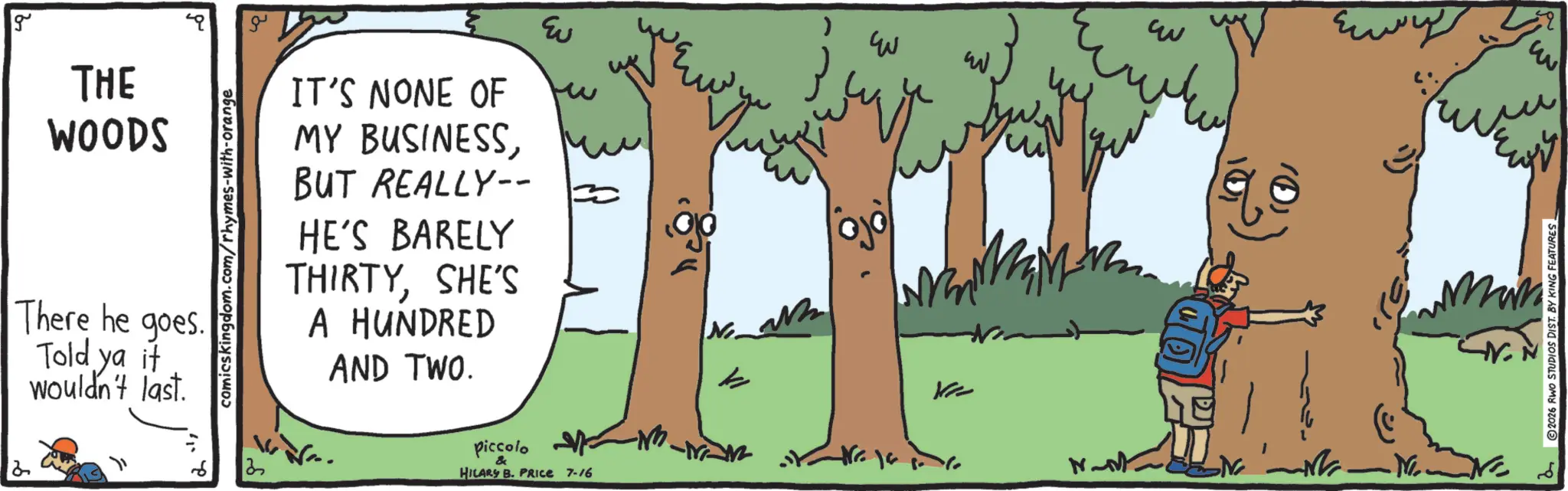 Animation OCR: g THE WOODS There he goes. Told ya it wouldn't last. comicskingdom.com/rhymes-with-orange ?? ?? IT'S NONE OF MY BUSINESSBUT REALLY-- HE'S BARELY THIRTYSHE'S A HUNDRED AND TWO. piccolo & HILARY B. PRICE 7-16 ???? ??? ? ???? ??? k Ke N-M -N. 2026 RWO STUDIOS DIST. BY KING FEATURES g THE WOODS There he goes . Told ya it wouldn't last . comicskingdom.com/rhymes-with-orange ?? ?? IT'S NONE OF MY BUSINESSBUT REALLY-- HE'S BARELY THIRTYSHE'S A HUNDRED AND TWO . piccolo & HILARY B. PRICE 7-16 ???? ??? ? ???? ??? k Ke N - M -N . 2026 RWO STUDIOS DIST . BY KING FEATURES
