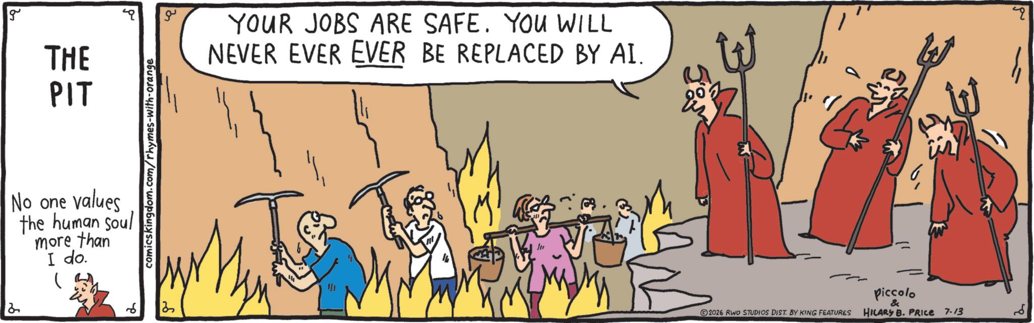 Graphics OCR: 2 g THE PIT No one values the human soul more than I do. ? comicskingdom.com/rhymes-with-orange 3 ?? YOUR JOBS ARE SAFE. YOU WILL NEVER EVER EVER BE REPLACED BY AI. 2026 RWO STUDIOS DIST. BY KING FEATURES Piccolo & HILARY B. PRICE 7-13 " 2 g THE PIT No one values the human soul more than I do . ? comicskingdom.com/rhymes-with-orange 3 ?? YOUR JOBS ARE SAFE . YOU WILL NEVER EVER EVER BE REPLACED BY AI . 2026 RWO STUDIOS DIST . BY KING FEATURES Piccolo & HILARY B. PRICE 7-13 "
