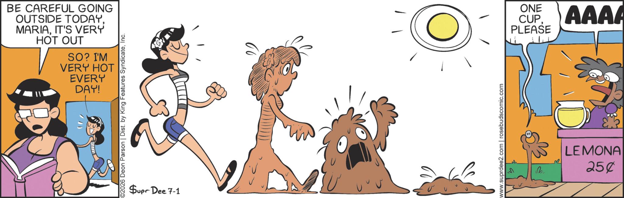 Fictional character OCR: BE CAREFUL GOING OUTSIDE TODAYIT'S VERY HOT OUT SO? I'M VERY HOT EVERY DAY! "// ©2026 Deon Parson | Dist. by King Features SyndicateInc. Supr Dee 7-1 O www.suprdee2.com | rosebudscomic.com V 32 LEMONA 250 ONE CUPAAAA PLEASE BE CAREFUL GOING OUTSIDE TODAYIT'S VERY HOT OUT SO ? I'M VERY HOT EVERY DAY ! " // © 2026 Deon Parson | Dist . by King Features SyndicateInc. Supr Dee 7-1 O www.suprdee2.com | rosebudscomic.com V 32 LEMONA 250 ONE CUPAAAA PLEASE